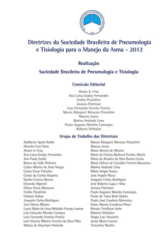 Diretrizes da Sociedade Brasileira de Pneumologia
e Tisiologia para o Manejo da Asma - 2012
Realização
Sociedade Brasileira de Pneumologia e Tisiologia
Comissão Editorial
Alvaro A. Cruz
Ana Luísa Godoy Fernandes
Emilio Pizzichini
Jussara Fiterman
Luiz Fernando Ferreira Pereira
Marcia Margaret Menezes Pizzichini
Marcus Jones
Marina Andrade Lima
Paulo Augusto Moreira Camargos
Roberto Stirbulov

Grupo de Trabalho das Diretrizes
Adalberto Sperb Rubin
Alcindo Cerci Neto
Alvaro A. Cruz
Ana Luísa Godoy Fernandes
Ana Paula Scalia
Bruno do Valle Pinheiro
Carlos Alberto de Assis Viegas
Carlos Cesar Fritscher
Cássio da Cunha Ibiapina
Danilo Cortozi Berton
Eduardo Algranti
Eliana Viana Mancuzo
Emilio Pizzichini
Fabiane Kahan
Joaquim Carlos Rodrigues
José Dirceu Ribeiro
Laura Maria de Lima Belizário Facury Lasmar
Luiz Eduardo Mendes Campos
Luiz Fernando Ferreira Pereira
Luiz Vicente Ribeiro Ferreira da Silva Filho
Márcia de Alcantara Holanda

Marcia Margaret Menezes Pizzichini
Marcus Jones
Maria Alenita de Oliveira
Maria de Fátima Bazhuni Pombo March
Maria do Rosário da Silva Ramos Costa
Maria Helena de Carvalho Ferreira Bussamra
Marina Andrade Lima
Mário Sérgio Nunes
José Angelo Rizzo
Joaquim Carlos Rodrigues
José Roberto Lapa e Silva
Jussara Fiterman
Paulo Augusto Moreira Camargos
Paulo de Tarso Roth Dalcin
Paulo José Cauduro Marostica
Paulo Marcio Condessa Pitrez
Renato Tetelbom Stein
Roberto Stirbulov
Sérgio Luís Amantéa
Sonia Maria Faresin
Terezinha Martire

 