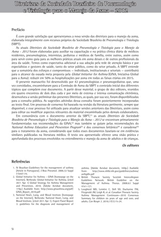 Diretrizes da Sociedade Brasileira de Pneumologia
e Tisiologia para o Manejo da Asma - 2012
Prefácio
É com grande satisfação que apresentamos a nova versão das diretrizes para o manejo da asma,
elaborada integralmente com recursos próprios da Sociedade Brasileira de Pneumologia e Tisiologia
(SBPT).
As atuais Diretrizes da Sociedade Brasileira de Pneumologia e Tisiologia para o Manejo da
Asma - 2012 foram elaboradas para auxiliar na capacitação e na prática clínica diária de médicos
residentes, pneumologistas, internistas, pediatras e médicos de família, entre outros, assim como
para servir como guia para as melhores práticas atuais em asma desses e de outros profissionais da
área da saúde. Temos como expectativa adicional a sua adoção pela rede de atenção básica e por
especialistas e gestores de saúde, tanto do setor público, como do setor privado. A SBPT entende
que a somatória dos esforços e compromissos — individuais, institucionais e setoriais — contribuirá
para o alcance da ousada meta proposta pela Global Initiative for Asthma (GINA, Iniciativa Global
para a Asma): reduzir em 50% as hospitalizações por asma em todas as faixas etárias em 2015.
O presente manuscrito foi desenvolvido por 42 pneumologistas e pneumopediatras que, uma
vez convidados, encaminharam para a Comissão de Asma da SBPT o conteúdo inicial dos diferentes
tópicos que compõem esse documento. A partir desse material, o grupo de dez editores, reunidos
em quatro encontros de dois dias cada e por meio de extensa e intensa comunicação eletrônica,
desenvolveu a versão preliminar das presentes Diretrizes, as quais, por sua vez, foram disponibilizadas
para a consulta pública. As sugestões advindas dessa consulta foram posteriormente incorporadas
ao texto final. Um processo de consenso foi baseado na revisão da literatura pertinente, sempre que
disponível, e esse processo foi utilizado para atualizar versões anteriores das Diretrizes, assim como
para editar ou modificar aspectos relevantes do material encaminhado pelos demais colaboradores.
Em consonância com o documento anterior da SBPT,(1) as atuais Diretrizes da Sociedade
Brasileira de Pneumologia e Tisiologia para o Manejo da Asma - 2012 se encontram primariamente
fundamentadas nas recomendações da GINA,(2) mas também se guiam pelas recomendações do
National Asthma Education and Prevention Program(3) e dos consensos britânico(4) e canadense(5)
para o tratamento da asma, considerando que todos esses documentos baseiam-se em evidências
similares publicadas na literatura médica. O texto ora apresentado oferece uma visão prática e
aprofundada dos processos envolvidos no entendimento e manejo da asma de adultos e de crianças.

Os editores

Referências
1.	 IV Brazilian Guidelines for the management of asthma
[Article in Portuguese]. J Bras Pneumol. 2006;32 Suppl
7:S447-74.
2.	 Global Initiative for Asthma – GINA [homepage on the
Internet]. Bethesda: Global Initiative for Asthma. [cited
2011 Apr 1] Global Strategy for Asthma Management
and Prevention, 2010. [Adobe Acrobat document,
119p.] Available from: http://www.ginasthma.org/pdf/
GINA_Report_2010.pdf
3.	 National Heart, Lung, and Blood Institute [homepage
on the Internet]. Bethesda: National Heart, Lung, and
Blood Institute. [cited 2011 Apr 1]. Expert Panel Report
3: guidelines for the diagnosis and management of

Si

asthma. [Adobe Acrobat document, 440p.] Available
from:
http://www.nhlbi.nih.gov/guidelines/asthma/
asthgdln.pdf
4.	 British Thoracic Society Scottish Intercollegiate
Guidelines Network. British Guideline on the
Management of Asthma. Thorax. 2008;63 Suppl
4:iv1-121.
5.	 Lougheed MD, Lemière C, Dell SD, Ducharme FM,
Fitzgerald JM, Leigh R, et al. Canadian Thoracic Society
Asthma Management Continuum--2010 Consensus
Summary for children six years of age and over, and
adults. Can Respir J. 2010;17(1):15-24.

 