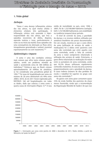 Diretrizes da Sociedade Brasileira de Pneumologia
e Tisiologia para o Manejo da Asma - 2012
1. Visão global
Definição
“Asma é uma doença inflamatória crônica
das vias aéreas, na qual muitas células e
elementos celulares têm participação. A
inflamação crônica está associada à hiperresponsividade das vias aéreas, que leva a
episódios recorrentes de sibilos, dispneia,
opressão torácica e tosse, particularmente à
noite ou no início da manhã. Esses episódios são
uma consequência da obstrução ao fluxo aéreo
intrapulmonar generalizada e variável, reversível
espontaneamente ou com tratamento.”(1)

Epidemiologia e impacto
A asma é uma das condições crônicas
mais comuns que afeta tanto crianças quanto
adultos, sendo um problema mundial de
saúde e acometendo cerca de 300 milhões de
indivíduos.(1) Estima-se que, no Brasil, existam
aproximadamente 20 milhões de asmáticos,
se for considerada uma prevalência global de
10%.(2,3) As taxas de hospitalização por asma em
maiores de 20 anos diminuiram em 49% entre
2000 e 2010. Já em 2011 foram registradas pelo
DATASUS 160 mil hospitalizações em todas
as idades, dado que colocou a asma como a
quarta causa de internações (Figura 1).(4) A taxa

média de mortalidade no país, entre 1998 e
2007, foi de 1,52/100.000 habitantes (variação,
0,85‑1,72/100.000 habitantes), com estabilidade
na tendência temporal desse período.
O nível de controle da asma, a gravidade
da doença e os recursos médicos utilizados por
asmáticos brasileiros são pouco documentados.
Em um estudo, mostrou-se que o custo direto
da asma (utilização de serviços de saúde e
medicações) foi o dobro entre pacientes com
asma não controlada que entre aqueles com
asma controlada, sendo a falta de controle
da asma o maior componente relacionado à
utilização dos serviços de saúde. Entretanto, o
gasto direto relacionado às medicações foi maior
entre os portadores de asma controlada, sendo
que 82,2% desses utilizavam regularmente
corticoides inalatórios. O custo da asma aumenta
proporcionalmente com a gravidade da doença.
O custo indireto (número de dias perdidos de
escola e trabalho) foi superior no grupo com
asma não controlada.(5)
Os gastos com asma grave consomem quase
25% da renda familiar dos pacientes da classe
menos favorecida, sendo que a recomendação
da Organização Mundial de Saúde é de que esse

Figura 1 - Internações por asma entre janeiro de 2000 e dezembro de 2011. Dados obtidos a partir do
Ministério da Saúde do Brasil.(4)

J Bras Pneumol. 2012;38(supl.1):S1-S46

 