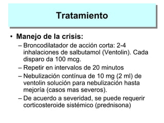 Tratamiento
• Manejo de la crisis:
– Broncodilatador de acción corta: 2-4
inhalaciones de salbutamol (Ventolin). Cada
disparo da 100 mcg.
– Repetir en intervalos de 20 minutos
– Nebulización contínua de 10 mg (2 ml) de
ventolin solución para nebulización hasta
mejoría (casos mas severos).
– De acuerdo a severidad, se puede requerir
corticosteroide sistémico (prednisona)
 