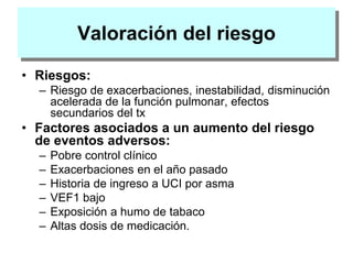 Valoración del riesgo
• Riesgos:
– Riesgo de exacerbaciones, inestabilidad, disminución
acelerada de la función pulmonar, efectos
secundarios del tx
• Factores asociados a un aumento del riesgo
de eventos adversos:
– Pobre control clínico
– Exacerbaciones en el año pasado
– Historia de ingreso a UCI por asma
– VEF1 bajo
– Exposición a humo de tabaco
– Altas dosis de medicación.
 