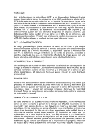 FÁRMACOS

Los antiinflamatorios no esteroideos (AINE) y los bloqueadores beta-adrenérgicos
pueden desencadenar asma. La intolerancia a los AINE puede llegar a afectar al 10-
20% de la población asmática atendida en un hospital. Se cree que su causa es la
inhibición de la vía de la ciclooxigenasa del metabolismo del ácido araquidónico con
producción de leucotrienos. Con frecuencia se asocia a rinosinusitis y pólipos nasales
(ASA triada). El paracetamol (a dosis menores de 1000 mg), algunos salicilatos y
mórficos son la alternativa. El tratamiento desensibilizante con aspirina y los
antileucotrienos pueden ser una alternativa terapéutica en algunos pacientes. Los
betabloqueantes orales pueden provocar asma en el 60% de los asmáticos. Los
betabloqueantes oculares (Timolol) para el glaucoma pueden desencadenar asma en
el 50-60%; la alternativa es el betaloxol, aunque no es totalmente inocuo.

REFLUJO GASTROESOFÁGICO

El reflujo gastroesofágico puede empeorar el asma, no se sabe si por reflejos
broncoconstrictores a partir de lesión de la mucosa esofágica o bien directamente por
irritación directa de la mucosa respiratoria. El diagnóstico ideal es la monitorización
del PH. El tratamiento incluye: inhibidores de la bomba de protones, antiácidos o
agentes propulsivos. En caso de tratamiento refractario, la cirugía puede ser una
buena alternativa, sobre todo en pacientes con asma rebelde al tratamiento.

CICLO MENSTRUAL Y EMBARAZO

Una tercera parte de mujeres con asma empeoran sus síntomas en los días previos de
la regla o durante el embarazo. Los mecanismos responsables de la influencia de los
cambios hormonales durante el ciclo menstrual y el embarazo en el asma son por
ahora desconocidos. El tratamiento hormonal puede mejorar el asma bronquial
premenstrual.

RINOSINUSITIS

Hasta el 50% de los asmáticos tienen enfermedad sinusal asociada y ésta parece que
precede a los síntomas asmáticos. El goteo retronasal y las células y mediadores que
pueden contener pueden ser factores que empeoran el asma. El tratamiento de la
inflamación nasal y sinusal con corticoides inhalados disminuye la reactividad
bronquial. Todos los pacientes con asma deben ser preguntados sobre la existencia
de enfermedad rinosinusal.

DISFUNCIÓN DE CUERDAS VOCALES

El cierre anormal de las cuerdas vocales durante la inspiración, puede manifestarse
como un cierre completo o parcial de la laringe con dificultad respiratoria en la
inspiración y con estridor. Suele ser mas frecuente en mujeres y con algún trastorno
psicológico. En los pacientes con asma refractario y que manifiestan un inicio muy
rápido (casi inmediato) de falta de aire debe sospecharse esta entidad. Asma y
disfunción de cuerdas vocales suelen coexistir. El diagnóstico se realiza por un
aplanamiento de la rama inspiratoria de la curva Flujo-Volumen, o por visualización
directa en laringoscopia, aunque el diagnóstico solo se puede hacer en periodos
sintomáticos. También mediante prueba de provocación con perfumes y tabaco. El
tratamiento agudo se hace con relajación de la respiración en la garganta, inhalación
de mezclas de 02 y helio. El tratamiento crónico con logopedia y soporte psicológico.
 