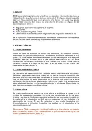 4. CLÍNICA

El AB se caracteriza por presentar una clínica con episodios intermitentes de disnea y
ruidos sibilantes (popularmente de conocen como pitos). En algunas ocasiones puede
aparecer tos persistente, que puede proceder a la disnea. En casos muy graves
puede haber cianosis. Son signos de gravedad la presencia de alguno de los
siguientes signos clínicos:

   Taquipnea, especialmente superior a 30 resp/min.
   Taquicardia
   Pulso paradójico mayor de 10 mm
   Utilización de musculatura auxiliar: tirage intercostal, respiración abdominal, etc.

En la exploración física encontraremos una auscultación pulmonar con sibilantes finos
difusos, muchas veces polifónicos y de predominio espiratorio.


5. FORMAS CLÍNICAS

5.1. Asma intermitente

Cursa en forma de episodios de disnea con sibilancias, de intensidad variable,
intercalados por periodos asintomáticos. La intensidad es variable desde leve a muy
grave. Las crisis pueden estar desencadenadas por causas alérgicas o no alérgicas
(infección, ejercicio, irritantes, etc.), o por motivos desconocidos. Es un asma
característica de comienzo en la infancia y su pronostico es bueno, porque muchos
pacientes mejoran a lo largo de los años, y en los niños incluso puede casi
desaparecer en la adolescencia.

5.2. Asma persistente o crónica

Se caracteriza por presentar síntomas continuos, siendo más intensos de madrugada.
Requieren medicación continuada. Suele ser un tipo de asma de comienzo más
frecuente en la época adulta y poco frecuente en la infancia, aunque en algunos casos
hay un antecedente de asma intermitente en la infancia que evoluciona a asma
persistente. Muchos enfermos relacionan su inicio con un cuadro viral, aunque puede
estar relacionada también con la exposición alérgica o a irritantes. El pronóstico de
este tipo de asma es peor que el intermitente.

5.3. Asma atípica

En ocasiones el asma se presenta de forma atípica, y también se le conoce con el
nombre de equivalentes asmáticos. La forma más característica es la tos seca,
irritativa y persistente. Si el cuadro se asocia a sibilantes y a obstrucción reversible en
la espirometría el diagnóstico es fácil, pero en ocasiones no hay sibilantes y la
espirometría es normal. El test de metacolina o una prueba terapéutica con
broncodilatadores y corticoides inhalados nos ayudara en el diagnóstico si la
espirometría es normal.

El consenso GINA propone otra clasificación del asma: Intermitente, persistente
leve, moderada y severa. Esta clasificación es la que actualmente se sigue y es
básica para el tratamiento (figura 6.3).
 