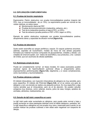 6.6. EXPLORACIÓN COMPLEMENTARIA

6.1. Pruebas de función respiratoria

Espirometría: Patrón obstructivo con prueba broncodilatadora positiva (mejoría del
FEV1 tras un broncodilatador de un 15%). La espirometría puede ser normal en las
visitas médicas, en estos casos:
           Monitorización diaria del PEF.
           Pruebas de broncoconstricción (metacolina, esfuerzo, etc.).
           Test de la metacolina (positiva si baja el FEV1 un 20%).
           Test de esfuerzo (prueba positiva si PEF o FEV1 bajan un 20%).

Ejemplo de patrón obstructivo moderado con prueba broncodilatadora positiva,
atropamiento aéreo y capacidad de difusión normal (figura 6.4).


6.2. Pruebas de laboratorio

Suele existir eosinofilia en sangre periférica y esputo. En esputo podemos encontrar,
además, espirales de Curschmann, moldes de moco de vías aéreas pequeñas
formados por material mucinoso compuesto de glucoproteínas, cristales y células. Los
cristales de Charcot-Leyden, son restos de eosinófilos y sus productos, y los cuerpos
de Créola, que son acúmulos de células epiteliales.


6.3. Radiología simple de tórax

Puede ser completamente normal en fases iniciales. En casos avanzados pueden
aparecer signos de hiperinsuflación pulmonar difusa y atrapamiento aéreo,
engrosamientos peribronquiales (figura 6.5), oligohemia, y a veces complicaciones,
como neumotórax y neumomediastino.

6.4. Pruebas alérgicas cutáneas

El método intracutáneo, con inyección intracutánea de alérgeno es muy sensible, pero
poco específico. El método del Prick-test (figura 6.6), en el se coloca una gota de
alérgeno y con una lanceta se realiza una pequeña puntura. Es muy específico y algo
menos sensible que el intracutáneo, pero es el de elección. Se pueden estudiar
antígenos muy diversos, como: pólenes, ácaros, polvo de casa, hongos, epitelios de
animales, alimentos, medicamentos, etc.


6.5. Estudio de IgE total y específica en suero

La IgE total suele estar aumentada en alérgicos, pero puede estar normal o baja y
puede aumentar en otras patologías distintas como el hábito tabáquico, parásitos, etc.
La IgE específica a alérgenos es una prueba muy cara y reservada para cuando no se
puedan realizar las pruebas cutáneas o bien éstas sean negativas con sospecha de
alergia.
 