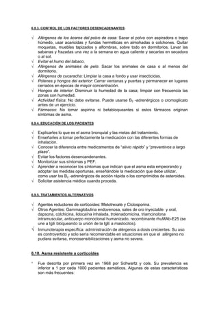 6.9.3. CONTROL DE LOS FACTORES DESENCADENANTES

√   Alérgenos de los ácaros del polvo de casa: Sacar el polvo con aspiradora o trapo
    húmedo, usar acaricidas y fundas herméticas en almohadas o colchones. Quitar
    moquetas, muebles tapizados y alfombras, sobre todo en dormitorios. Lavar las
    sabanas y frazadas una vez a la semana en agua caliente y secarlas en secadora
    o al sol.
√   Evitar el humo del tabaco.
√   Alérgenos de animales de pelo: Sacar los animales de casa o al menos del
    dormitorio.
√   Alérgenos de cucaracha: Limpiar la casa a fondo y usar insecticidas.
√   Pólenes y hongos del exterior: Cerrar ventanas y puertas y permanecer en lugares
    cerrados en épocas de mayor concentración.
√   Hongos de interior: Disminuir la humedad de la casa; limpiar con frecuencia las
    zonas con humedad.
√   Actividad física: No debe evitarse. Puede usarse B2 -adrenérgicos o cromoglicato
    antes de un ejercicio.
√   Fármacos: No tomar aspirina ni betabloqueantes si estos fármacos originan
    síntomas de asma.

6.9.4. EDUCACIÓN DE LOS PACIENTES

√   Explicarles lo que es el asma bronquial y las metas del tratamiento.
√   Enseñarles a tomar perfectamente la medicación con las diferentes formas de
    inhalación.
√   Conocer la diferencia entre medicamentos de “alivio rápido” y “preventivos a largo
    plazo”.
√   Evitar los factores desencandenantes.
√   Monitorizar sus síntomas y PEF.
√   Aprender a reconocer los síntomas que indican que el asma esta empeorando y
    adoptar las medidas oportunas, enseñándole la medicación que debe utilizar,
    como usar los B2 -adrenérgicos de acción rápida o los comprimidos de esteroides.
√   Solicitar asistencia médica cuando proceda.


6.9.5. TRATAMIENTOS ALTERNATIVOS

√   Agentes reductores de corticoides: Metotrexate y Ciclosporina.
√   Otros Agentes: Gammaglobulina endovenosa, sales de oro inyectable y oral,
    dapsona, colchicina, lidocaína inhalada, trolenadomicina, triamcinolona
    intramuscular, anticuerpo monoclonal humanizado, recombinante rhuMAb-E25 (se
    une a IgE bloqueando la unión de la IgE a mastocitos).
√   Inmunoterapia específica: administración de alérgenos a dosis crecientes. Su uso
    es controvertido y solo sería recomendable en situaciones en que el alérgeno no
    pudiera evitarse, monosensibilizaciones y asma no severa.


6.10. Asma resistente a corticoides

°   Fue descrita por primera vez en 1968 por Schwartz y cols. Su prevalencia es
    inferior a 1 por cada 1000 pacientes asmáticos. Algunas de estas características
    son más frecuentes:
 