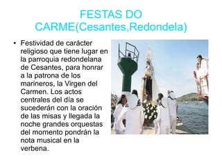 FESTAS DO
CARME(Cesantes,Redondela)
● Festividad de carácter
religioso que tiene lugar en
la parroquia redondelana
de Cesantes, para honrar
a la patrona de los
marineros, la Virgen del
Carmen. Los actos
centrales del día se
sucederán con la oración
de las misas y llegada la
noche grandes orquestas
del momento pondrán la
nota musical en la
verbena.
 