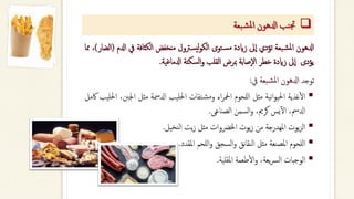 ❑
‫بعة‬‫ش‬‫مل‬‫ا‬ ‫ادلهون‬ ‫نب‬‫جت‬
‫ادلهون‬
‫بعة‬‫املش‬
‫تؤدي‬
‫ىل‬‫ا‬
‫زايدة‬
‫توى‬‫مس‬
‫يسرتول‬‫ل‬‫و‬‫الك‬
‫منخفض‬
‫الكثافة‬
‫يف‬
‫ادلم‬
(
‫الضار‬
)
،
‫مما‬
‫يؤدى‬
‫ىل‬‫ا‬
‫زايدة‬
‫خطر‬
‫صابة‬‫ال‬
‫مبرض‬
‫القلب‬
‫سكتة‬‫ل‬‫ا‬‫و‬
‫ادلماغية‬
.
‫توجد‬
‫ادلهون‬
‫بعة‬‫املش‬
‫يف‬
:
▪
‫غذية‬‫أ‬‫ل‬‫ا‬
‫نية‬‫ا‬‫و‬‫احلي‬
‫مثل‬
‫للحوم‬‫ا‬
‫اء‬‫ر‬‫امحل‬
‫تقات‬‫ومش‬
‫احلليب‬
‫ادلمسة‬
‫مثل‬
‫اجلنب‬
،
‫احلليب‬
‫اكمل‬
،‫ادلمس‬
‫يس‬‫آ‬‫ل‬‫ا‬
،‫كرمي‬
‫السمن‬‫و‬
‫الصناعى‬
.
▪
‫يوت‬‫ز‬‫ال‬
‫املهدرجة‬
‫من‬
‫يوت‬‫ز‬
‫اخلرضوات‬
‫مثل‬
‫يت‬‫ز‬
‫نخيل‬‫ل‬‫ا‬
.
▪
‫للحوم‬‫ا‬
‫املصنعة‬
‫مثل‬
‫نق‬‫ا‬‫النق‬
‫السجق‬‫و‬
‫للحم‬‫ا‬‫و‬
‫املقدد‬
.
▪
‫الوجبات‬
،‫يعة‬‫رس‬‫ل‬‫ا‬
‫طعمة‬‫أ‬‫ل‬‫ا‬‫و‬
‫املقلية‬
.
 