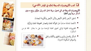 ❑
‫يطة‬‫س‬‫لب‬‫ا‬ ‫ات‬‫ر‬‫يد‬‫ه‬‫بو‬‫ر‬‫الك‬ ‫نب‬‫جت‬
(
‫مي‬‫س‬‫جللي‬‫ا‬ ‫املؤرش‬ ‫يف‬ ‫يه‬‫ل‬‫عا‬
‫ي‬
)
‫يطة‬‫بس‬‫ل‬‫ا‬ ‫ات‬‫ر‬‫بوهيد‬‫ر‬‫الك‬
‫كوز‬‫و‬‫جل‬ ‫ىل‬‫ا‬ ‫اجلسم‬ ‫داخل‬ ‫ا‬‫ا‬‫ع‬‫ي‬‫رس‬ ‫تتحول‬ ‫اليت‬ ‫ىه‬
‫توى‬‫مس‬ ‫فع‬‫ر‬‫ت‬‫و‬
‫ا‬‫ا‬‫يع‬‫رس‬ ‫السكر‬
‫مثلهتا‬‫أ‬‫أ‬ ‫ومن‬
.
▪
‫ادلقيق‬
‫بيض‬‫أ‬‫ل‬‫ا‬
(
‫اخلزب‬
‫بيض‬‫أ‬‫ل‬‫ا‬
‫رز‬‫أ‬‫ل‬‫ا‬‫و‬
‫بيض‬‫أ‬‫ل‬‫ا‬
‫نة‬‫و‬‫املكر‬‫و‬
‫بيضاء‬‫ل‬‫ا‬
)
.
▪
‫طعمة‬‫أ‬‫ل‬‫ا‬
‫املعاجلة‬
‫ا‬‫ا‬‫صناعي‬
‫مثل‬
‫اكه‬‫و‬‫الف‬
‫املعلبة‬
‫العصائر‬‫و‬
‫احملفوظة‬
‫امل‬
‫علبة‬
‫املركزة‬‫و‬
▪
‫رشوابت‬‫مل‬‫ا‬
‫ية‬‫ز‬‫الغا‬
(
‫اليت‬‫و‬
‫حتتوي‬
‫العلبة‬
‫احدة‬‫و‬‫ال‬
‫مهنا‬
‫عىل‬
‫ما‬
‫يعادل‬
40
‫مج‬
‫من‬
‫السكر‬
)
.
▪
‫اجليل‬‫و‬ ‫الكيك‬‫و‬ ‫احللوي‬‫و‬ ‫املرىب‬‫و‬ ‫العسل‬‫و‬ ‫السكر‬
‫ية‬‫ر‬‫السك‬ ‫ائل‬‫و‬‫الس‬‫و‬
(
‫الشرية‬
.)
 