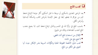 ❑
‫امللــح‬ ‫ــــب‬‫ن‬‫جت‬
•
‫يعد‬
‫املرىض‬
‫املصابني‬
‫ابلسكري‬
‫و‬‫أ‬‫أ‬
‫مرحةل‬
‫ما‬
‫قبل‬
‫السكري‬
‫كرث‬‫أ‬‫أ‬
‫عرضة‬
‫ل‬
‫تفاع‬‫ر‬
‫ضغط‬
‫ادلم‬
‫من‬
‫غريمه‬
‫مما‬
‫جيعلهم‬
‫ا‬ ‫يضا‬‫أ‬‫أ‬
‫يف‬
‫خطر‬
‫صابة‬‫ال‬
‫اض‬‫ر‬‫م‬‫أ‬‫أ‬‫ب‬
‫القلب‬
‫السك‬‫و‬
‫تة‬
‫ادلماغية‬
‫اض‬‫ر‬‫م‬‫أ‬‫أ‬‫و‬
‫اللكى‬
.
•
‫سبب‬‫يت‬
‫امللح‬
‫يف‬
‫امك‬‫ر‬‫ت‬
‫املاء‬
‫يف‬
‫اجلسم‬
‫وابلتاىل‬
‫تفاع‬‫ر‬‫ا‬
‫ضغط‬
‫ادلم‬
،
‫ذلا‬
‫ينصح‬
‫تجنب‬‫ب‬
‫امللح‬
‫تجنب‬‫ل‬
‫املضاعفات‬
‫وذكل‬
‫عن‬
‫يق‬‫ر‬‫ط‬
:
▪
‫قالل‬‫ال‬
‫من‬
‫تخدام‬‫اس‬
‫امللح‬
‫ثناء‬‫أ‬‫أ‬
‫الطهىي‬
.
▪
‫ل‬
‫تضع‬
‫ملح‬
‫عىل‬
‫املائدة‬
.
▪
‫جتنب‬
‫تناول‬
‫طعمة‬‫أ‬‫ل‬‫ا‬
‫احملفوظة‬
‫املعلبة‬
‫كولت‬‫أ‬‫املأ‬‫و‬
‫يعة‬‫رس‬‫ل‬‫ا‬
‫بقدر‬
‫ال‬
‫ماكن‬
‫حيث‬
‫هنا‬‫أ‬‫أ‬
‫حتتوي‬
‫عىل‬
‫الكثري‬
‫من‬
‫امللح‬
.
 