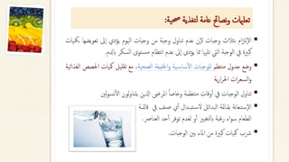 ‫ية‬‫حص‬ ‫تغذية‬‫ل‬ ‫عامة‬ ‫نصاحئ‬‫و‬ ‫تعلاميت‬
:
▪
‫ام‬‫زت‬‫ل‬‫ال‬
‫بثالث‬
‫وجبات‬
‫ن‬‫ل‬
‫عدم‬
‫تناول‬
‫وجبة‬
‫من‬
‫وجبات‬
‫اليوم‬
‫يؤدي‬
‫ىل‬‫ا‬
‫تعو‬
‫يضها‬
‫بمكيات‬
‫كبرية‬
‫يف‬
‫الوجبة‬
‫اليت‬
‫تلهيا‬
‫مما‬
‫يؤدى‬
‫ىل‬‫ا‬
‫عدم‬
‫نتظام‬‫ا‬
‫توى‬‫مس‬
‫السكر‬
‫اب‬
‫دلم‬
.
▪
‫وضع‬
‫جدول‬
‫نتظم‬‫م‬
‫للوجبات‬
‫ية‬‫ساس‬‫أ‬‫ل‬‫ا‬
‫اخلفيفة‬‫و‬
‫الصحية‬
،
‫مع‬
‫تقليل‬
‫مكيا‬
‫ت‬
‫احلصص‬
‫الغذائية‬
‫ات‬‫ر‬‫السع‬‫و‬
‫ية‬‫ر‬‫ا‬‫ر‬‫احل‬
▪
‫تناول‬
‫الوجبات‬
‫يف‬
‫وقات‬‫أ‬‫أ‬
‫نتظمة‬‫م‬
‫ا‬‫ا‬‫وخاص‬
‫املرىض‬
‫اذلين‬
‫لون‬‫و‬‫يتنا‬
‫نسو‬‫أ‬‫ل‬‫ا‬
‫لني‬
▪
‫يف‬ ‫صنف‬ ‫ي‬‫أ‬‫أ‬ ‫تبـدال‬‫س‬‫ل‬ ‫البدائل‬ ‫بقـامئة‬ ‫نة‬‫ا‬‫ستـع‬‫ال‬
‫ــة‬‫مئ‬‫قا‬
‫العنارص‬ ‫حد‬‫أ‬‫أ‬ ‫توفر‬ ‫لعدم‬ ‫و‬‫أ‬‫أ‬ ‫تغيري‬‫ل‬‫اب‬ ‫رغبة‬ ‫اء‬‫و‬‫س‬ ‫الطعام‬
.
▪
‫رشب‬
‫مكيات‬
‫كبرية‬
‫من‬
‫املاء‬
‫بني‬
‫الوجبات‬
.
 