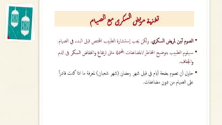 •
‫السكري‬ ‫يض‬‫ر‬‫مل‬ ‫ن‬ِ‫م‬‫آ‬‫أ‬ ‫الصوم‬
.
‫ا‬ ‫قبل‬ ‫اخملتص‬ ‫بيب‬‫لط‬‫ا‬ ‫تشارة‬‫س‬‫ا‬ ‫جيب‬ ‫لكن‬‫و‬
‫الصيام‬ ‫يف‬ ‫لبدء‬
.
•
‫اخملاطر‬ ‫بتوضيح‬ ‫بيب‬‫لط‬‫ا‬ ‫يقوم‬‫س‬
/
‫مثل‬ ‫متةل‬‫حمل‬‫ا‬ ‫املضاعفات‬
‫تفاع‬‫ر‬‫ا‬
‫اخن‬‫و‬
‫السكر‬ ‫فاض‬
‫ادلم‬ ‫ىف‬
‫اجلفاف‬‫و‬
.
•
‫رمضان‬ ‫شهر‬ ‫قبل‬ ‫يف‬ ‫ايم‬‫أ‬‫أ‬ ‫بضعة‬ ‫تصوم‬ ‫ن‬‫أ‬‫أ‬ ‫حاول‬
(
‫شعبان‬ ‫شهر‬
)
‫اذا‬ ‫ما‬ ‫فة‬‫ر‬‫ملع‬
‫ا‬‫ا‬‫ر‬‫قاد‬ ‫كنت‬
‫مضاعفات‬ ‫دون‬ ‫من‬ ‫الصيام‬ ‫عىل‬
.
‫ام‬‫ت‬‫ص‬‫ل‬‫ا‬‫ع‬‫م‬‫ري‬‫ك‬‫س‬‫ل‬‫ا‬‫ض‬‫ي‬
‫ر‬‫م‬‫ة‬‫ت‬‫ذ‬‫غ‬‫ي‬
 