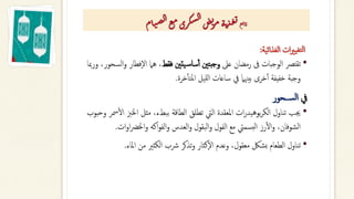 ‫الغذائية‬ ‫ات‬‫ري‬‫تغي‬‫ل‬‫ا‬
:
•
‫تقترص‬
‫الوجبات‬
‫ىف‬
‫رمضان‬
‫عىل‬
‫بتني‬‫ج‬‫و‬
‫يتني‬‫س‬‫سا‬‫أ‬‫أ‬
‫فقط‬
،
‫هام‬
‫ف‬‫ال‬
‫طار‬
،‫السحور‬‫و‬
‫ورمبا‬
‫وجبة‬
‫خفيفة‬
‫خرى‬‫أ‬‫أ‬
‫بيهنام‬
‫يف‬
‫ساعات‬
‫لليل‬‫ا‬
‫خرة‬‫أ‬‫أ‬‫املت‬
.
‫يف‬
‫ســحور‬‫ل‬‫ا‬
•
‫جيب‬
‫تناول‬
‫ات‬‫ر‬‫بوهيد‬‫ر‬‫الك‬
‫املعقدة‬
‫اليت‬
‫تطلق‬
‫الطاقة‬
،‫ببطء‬
‫مثل‬
‫اخل‬
‫زب‬
‫مسر‬‫أ‬‫ل‬‫ا‬
‫وحبوب‬
،‫الشوفان‬
‫رز‬‫أ‬‫ل‬‫ا‬‫و‬
‫بسميت‬‫ل‬‫ا‬
‫مع‬
‫الفول‬
‫البقول‬‫و‬
‫العدس‬‫و‬
‫اكه‬‫و‬‫الف‬‫و‬
‫اخلرض‬‫و‬
‫ات‬‫و‬‫ا‬
.
•
‫تناول‬
‫الطعام‬
‫بشلك‬
،‫معقول‬
‫وعدم‬
‫كثار‬‫ال‬
‫تذكر‬‫و‬
‫رشب‬
‫الكثري‬
‫من‬
‫املاء‬
.
‫ع‬‫ي‬‫ا‬‫ت‬
‫ام‬‫ت‬‫ص‬‫ل‬‫ا‬‫ع‬‫م‬‫ري‬‫ك‬‫س‬‫ل‬‫ا‬‫ض‬‫ي‬
‫ر‬‫م‬‫ة‬‫ت‬‫ذ‬‫غ‬‫ي‬
 