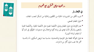 ‫فطـــــار‬‫ال‬ ‫يف‬
•
‫رشب‬
‫لتج‬ ‫السكر‬ ‫من‬ ‫اخلالية‬‫و‬ ‫الاكفيني‬ ‫من‬ ‫اخلالية‬ ‫رشوابت‬‫مل‬‫ا‬ ‫من‬ ‫الكثري‬
‫اجلفاف‬ ‫نب‬
.
•
‫الصحى‬ ‫الطعام‬ ‫تناول‬
.
•
‫عدم‬
‫اط‬‫ر‬‫ف‬‫ال‬
‫يف‬
‫تناول‬
‫الطعام‬
‫تناول‬‫و‬
‫طعمة‬‫أ‬‫ل‬‫ا‬
‫املرضة‬
‫مثل‬
‫طعمة‬‫أ‬‫ل‬‫ا‬
،‫املقلية‬
‫طعمة‬‫أ‬‫ل‬‫ا‬‫و‬
‫نية‬‫لغ‬‫ا‬
‫ابدلهون‬
‫السكر‬‫و‬
(
‫لهنا‬
‫تؤدي‬
‫ىل‬‫ا‬
‫زايدة‬
‫كبرية‬
‫ختالل‬‫ا‬‫و‬
‫يف‬
‫توايت‬‫مس‬
‫اجلل‬
‫كوز‬‫و‬
‫يف‬
‫ادلم‬
‫كام‬
‫هنا‬‫أ‬‫أ‬
‫تؤدى‬
‫لزايدة‬
‫الوزن‬
)
.
•
‫ال‬ ‫يض‬‫ر‬‫مل‬ ‫جدا‬ ‫بة‬‫مناس‬ ،‫ية‬‫شمش‬‫مل‬‫ا‬‫و‬ ‫القرصية‬ ‫مثل‬ ‫اجملففة‬ ‫اكه‬‫و‬‫الف‬ ‫تناول‬
‫بة‬‫نس‬‫ل‬‫اب‬ ‫ما‬‫أ‬‫أ‬ ،‫سكري‬
‫من‬ ‫كرث‬‫أ‬‫أ‬ ‫تناول‬ ‫جيب‬ ‫فال‬ ‫متر‬‫لل‬
3
‫ات‬‫ر‬‫مت‬
.
‫ع‬‫ي‬‫ا‬‫ت‬
‫ام‬‫ت‬‫ص‬‫ل‬‫ا‬‫ع‬‫م‬‫ري‬‫ك‬‫س‬‫ل‬‫ا‬‫ض‬‫ي‬
‫ر‬‫م‬‫ة‬‫ت‬‫ذ‬‫غ‬‫ي‬
 