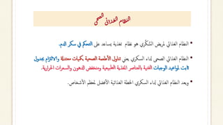 ‫ى‬‫ح‬‫ص‬‫ل‬‫ا‬
‫ى‬‫ئ‬‫أ‬‫ذ‬‫غ‬‫ل‬‫ا‬‫ام‬‫ظ‬‫ن‬‫ل‬‫ا‬
•
‫عىل‬ ‫ساعد‬‫ي‬ ‫تغذية‬ ‫نظام‬ ‫هو‬ ‫ري‬َّ‫ك‬ ُّ‫س‬‫ل‬‫ا‬ ‫يض‬‫ر‬‫مل‬ ‫الغذايئ‬ ‫نظام‬‫ل‬‫ا‬
‫س‬ ‫يف‬ ‫تحمك‬‫ل‬‫ا‬
‫ادلم‬ ‫كر‬
.
•
‫يعين‬ ‫سكري‬‫ل‬‫ا‬ ‫دلاء‬ ‫الصحى‬ ‫الغذايئ‬ ‫نظام‬‫ل‬‫ا‬
‫تدةل‬‫مع‬ ‫يات‬‫بمك‬ ‫ية‬‫لصح‬‫ا‬ ‫طعمة‬‫أ‬‫ل‬‫ا‬ ‫ناول‬‫ت‬
‫و‬
‫جبدول‬ ‫ام‬‫زت‬‫الال‬
‫الوجبات‬ ‫يد‬‫ع‬‫ا‬‫و‬‫مل‬ ‫اثبت‬
‫س‬‫ل‬‫ا‬‫و‬ ‫ادلهون‬ ‫ومنخفض‬ ‫ية‬‫يع‬‫ب‬‫لط‬‫ا‬ ‫املغذية‬ ‫نارص‬‫لع‬‫اب‬ ‫ية‬‫ن‬‫لغ‬‫ا‬
‫ية‬‫ر‬‫ا‬‫ر‬‫احل‬ ‫ات‬‫ر‬‫ع‬
.
•
‫شخاص‬‫أ‬‫ل‬‫ا‬ ‫ملعظم‬ ‫فضل‬‫أ‬‫ل‬‫ا‬ ‫ية‬‫ئ‬‫الغذا‬ ‫اخلطة‬ ‫سكري‬‫ل‬‫ا‬ ‫دلاء‬ ‫الغذايئ‬ ‫نظام‬‫ل‬‫ا‬ ‫يعد‬‫و‬
.
 