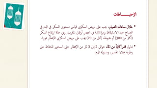 ‫حتيـــــــــــاطات‬‫ال‬
•
‫خالل‬
‫ساعات‬
‫الصيام‬
،
‫جيب‬
‫عىل‬
‫يض‬‫ر‬‫م‬
‫السكري‬
‫قياس‬
‫توى‬‫مس‬
‫السكر‬
‫يف‬
‫ادلم‬
‫يف‬
‫الصباح‬
‫عند‬
‫الاستيقاظ‬
‫ومرة‬
‫نية‬‫اث‬
‫يف‬
‫العرص‬
‫وقبل‬‫أ‬‫أ‬
‫املغرب‬
،
‫ويف‬
‫ح‬
‫اةل‬
‫تفاع‬‫ر‬‫ا‬
‫السكر‬
(
‫كرث‬‫أ‬‫أ‬
‫من‬
300
)
‫و‬‫أ‬‫أ‬
‫هبوطه‬
(
‫قل‬‫أ‬‫أ‬
‫من‬
70
)
‫جيب‬
‫عىل‬
‫يض‬‫ر‬‫م‬
‫السكري‬
‫فطار‬‫ال‬
‫فور‬
‫ا‬
.
•
‫تناول‬
‫ا‬‫ر‬‫قد‬
‫ا‬‫ا‬‫اكفي‬
‫من‬
‫املاء‬
‫ايل‬‫و‬‫ح‬
2
‫ىل‬‫ا‬
3
‫لرت‬
‫من‬
‫فطار‬‫ال‬
‫حىت‬
‫السحور‬
‫للحفاظ‬
‫ع‬
‫ىل‬
‫بة‬‫و‬‫رط‬
‫خالاي‬
،‫اجلسم‬
‫يوةل‬‫وس‬
‫ادلم‬
.
 