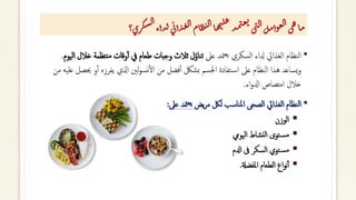 ‫؟‬‫ري‬‫ك‬‫س‬‫ل‬‫ا‬‫ذأء‬‫ل‬‫ى‬‫ئ‬‫أ‬‫ذ‬‫غ‬‫ل‬‫ا‬‫ام‬‫ظ‬‫ن‬‫ل‬‫ا‬‫ا‬‫ه‬‫ي‬‫ل‬‫ع‬
‫ذ‬‫م‬‫ت‬‫غ‬‫ي‬
‫ى‬‫ت‬‫ل‬‫ا‬‫ل‬‫م‬‫وأ‬‫ع‬‫ل‬‫ا‬‫ى‬‫ه‬‫ا‬‫م‬
•
‫عىل‬ ‫متد‬‫يع‬ ‫السكري‬ ‫دلاء‬ ‫الغذايئ‬ ‫النظام‬
‫نتظ‬‫م‬ ‫وقات‬‫أ‬‫أ‬ ‫يف‬ ‫طعام‬ ‫وجبات‬ ‫ثالث‬ ‫ل‬ُ‫تناو‬
‫اليوم‬ ‫خالل‬ ‫مة‬
.
‫حي‬ ‫و‬‫أ‬‫أ‬ ‫يفرزه‬ ‫اذلي‬ ‫لني‬‫و‬‫نس‬‫أ‬‫ل‬‫ا‬ ‫من‬ ‫فضل‬‫أ‬‫أ‬ ‫بشلك‬ ‫اجلسم‬ ‫تفادة‬‫اس‬ ‫عىل‬ ‫النظام‬ ‫هذا‬ ‫يساعد‬‫و‬
‫من‬ ‫عليه‬ ‫صل‬
‫اء‬‫و‬‫ادل‬ ‫امتصاص‬ ‫خالل‬
.
•
‫يض‬‫ر‬‫م‬ ‫للك‬ ‫املناسب‬ ‫الصحى‬ ‫الغذايئ‬ ‫النظام‬
‫عىل‬ ‫متد‬‫يع‬
:
▪
‫الوزن‬
▪
‫توى‬‫مس‬
‫اليويم‬ ‫نشاط‬‫ل‬‫ا‬
▪
‫تو‬‫مس‬
‫ي‬
‫السكر‬
‫ادلم‬ ‫ىف‬
▪
‫الطعام‬ ‫اع‬‫و‬‫ن‬‫أ‬‫أ‬
‫املفضةل‬
.
 