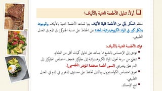 ❑
‫ا‬‫ل‬‫و‬‫أ‬‫أ‬
:
‫ناول‬‫ت‬
‫طعمة‬‫أ‬‫ل‬‫ا‬
‫ية‬‫ن‬‫لغ‬‫ا‬
‫ياف‬‫ل‬‫أ‬‫ل‬‫اب‬
:
‫معظم‬
‫السكر‬
‫يت‬‫أ‬‫أ‬‫ي‬
‫من‬
‫طعمة‬‫أ‬‫ل‬‫ا‬
‫قليةل‬
‫لياف‬‫أ‬‫ل‬‫ا‬
‫بيامن‬
‫تساعد‬
‫طعمة‬‫أ‬‫ل‬‫ا‬
‫نية‬‫لغ‬‫ا‬
‫اب‬
‫لياف‬‫أ‬‫ل‬
‫املوجودة‬‫و‬
‫بشلك‬
‫كبري‬
‫يف‬
‫اد‬‫و‬‫امل‬
‫اتية‬‫ر‬‫بوهيد‬‫ر‬‫الك‬
‫املعقدة‬
‫عىل‬
‫احلفاظ‬
‫عىل‬
‫بة‬‫نس‬
‫اجل‬
‫كوز‬‫و‬‫ل‬
‫ىف‬
‫ادلم‬
‫ىف‬
‫املعدل‬
‫بيعى‬‫لط‬‫ا‬
.
‫ــياف‬‫ل‬‫أ‬‫ل‬‫اب‬ ‫نـية‬‫لغ‬‫ا‬ ‫طعـمة‬‫أ‬‫ل‬‫ا‬ ‫ائد‬‫و‬‫ف‬
:
▪
‫الطعام‬ ‫من‬ ‫قل‬‫أ‬‫أ‬ ‫مكيات‬ ‫تناول‬ ‫عىل‬ ‫يساعد‬ ‫مما‬ ‫بع‬‫ابلش‬ ‫حساس‬‫ال‬ ‫ىل‬‫ا‬ ‫تؤدى‬
.
▪
‫امتص‬ ‫فتجعل‬ ‫كوز‬‫و‬‫جل‬ ‫ىل‬‫ا‬ ‫اتية‬‫ر‬‫بوهيد‬‫ر‬‫الك‬ ‫اد‬‫و‬‫امل‬ ‫حتول‬ ‫رسعة‬ ‫من‬ ‫تبطئ‬
‫ىل‬‫ا‬ ‫كوز‬‫و‬‫اجلل‬ ‫اص‬
‫جيي‬‫ر‬‫تد‬‫و‬ ‫بطئ‬ ‫ادلم‬
(
‫ميى‬‫يس‬‫جلل‬‫ا‬ ‫املؤرش‬ ‫منخفضة‬ ‫طعمة‬‫أ‬‫أ‬ ‫تسمى‬
)
.
▪
‫ت‬‫لس‬‫و‬‫الك‬ ‫امتصاص‬ ‫تعوق‬
‫ري‬
‫ول‬
‫توى‬‫مس‬ ‫عىل‬ ‫حتافظ‬ ‫وابلتاىل‬
‫يف‬ ‫ادلهون‬
‫املعدل‬ ‫يف‬ ‫ادلم‬
‫بيعي‬‫لط‬‫ا‬
.
▪
‫مساك‬‫ال‬ ‫متنع‬
.
 