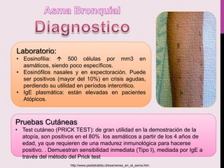 Laboratorio:
• Eosinofilia:  500 células por mm3 en
asmáticos, siendo poco específicos.
• Eosinófilos nasales y en expectoración. Puede
ser positivos (mayor del 10%) en crisis agudas,
perdiendo su utilidad en períodos intercritico.
• IgE plasmática: están elevadas en pacientes
Atópicos.
Pruebas Cutáneas
• Test cutáneo (PRICK TEST): de gran utilidad en la demostración de la
atopía, son positivos en el 80% los asmáticos a partir de los 4 años de
edad, ya que requieren de una madurez inmunológica para hacerse
positivo. . Demuestran sensibilidad inmediata (Tipo I), mediada por IgE a
través del método del Prick test
http://www.pediatraldia.cl/examenes_en_el_asma.htm
 