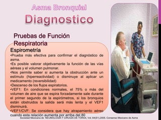 Espirometría
•Prueba más efectiva para confirmar el diagnóstico de
asma.
•Es posible valorar objetivamente la función de las vías
aéreas y el volumen pulmonar.
•Nos permite saber si aumenta la obstrucción ante un
estímulo (hiperreactividad) o disminuye al aplicar un
medicamento (reversibilidad)
•Descenso de los flujos espiratorios.
•VEF1: En condiciones normales, el 75% o más del
volumen de aire que se espira forzadamente sale durante
el primer segundo de la espirómetros, si los bronquios
están obstruidos la salida será más lenta y el VEF1
disminuirá.
•VEF1/CVF: Se considera que hay atrapamiento aéreo
cuando esta relación aumenta por arriba del 80
Sociedad Mexicana de NEUMOLOGÍA Y CIRUGÍA DE TÓRAX, Vol. 64(S1),2005. Consenso Mexicano de Asma
 