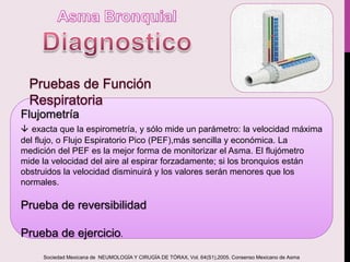 Flujometría
 exacta que la espirometría, y sólo mide un parámetro: la velocidad máxima
del flujo, o Flujo Espiratorio Pico (PEF),más sencilla y económica. La
medición del PEF es la mejor forma de monitorizar el Asma. El flujómetro
mide la velocidad del aire al espirar forzadamente; si los bronquios están
obstruidos la velocidad disminuirá y los valores serán menores que los
normales.
Prueba de reversibilidad
Prueba de ejercicio.
Sociedad Mexicana de NEUMOLOGÍA Y CIRUGÍA DE TÓRAX, Vol. 64(S1),2005. Consenso Mexicano de Asma
 