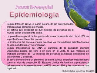 • La prevalencia global de las gamas de asma representa del 1% al 18% de
la población en diferentes países
• La incidencia del asma aumenta mientras las comunidades adoptan formas
de vida occidentales y se urbanizan.
• Según proyecciones de GINA el aumento de la población mundial
urbanizada pasará del 45% a un 59% en el 2025, lo que marcará un
probable aumento de 100 millones de personas asmáticas adicionales en
las próximas 2 décadas.
• El asma se considera un problema de salud pública en países desarrollados
como en vías de desarrollo. En Estados Unidos de América la prevalencia
del asma se ha incrementado en un 60% desde 1980, y las muertes se han
duplicado
• Según datos de GINA, el asma es una de las enfermedades
crónicas más comunes del mundo.
• Se estima que alrededor de 300 millones de personas en el
mundo tienen actualmente asma.
Global initiative for Asthma. Gina 2006
 