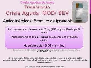 Anticolinérgicos: Bromuro de Ipratropio
La dosis recomendada es de 0,25 mg (250 mcg) c/ 20 min por 3
dosis
Posteriormente cada 2 a 4 horas de acuerdo a la evolución
clínica
Nebuloterapia= 0,25 mg = 1cc
- Alovent -
«En la fase inicial de las crisis asmáticas en pacientes con asma grave o con pobre
respuesta inicial a los agonistas b2 adrenérgicos proporciona un incremento significativo de la
broncodilatación»
Sociedad Mexicana de NEUMOLOGÍA Y CIRUGÍA DE TÓRAX, Vol. 64(S1),2005. Consenso Mexicano de Asma
Guía Española para el Diagnostico del Asma. GEMA 2009
 