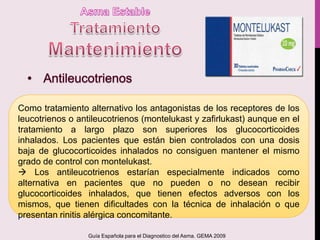 Como tratamiento alternativo los antagonistas de los receptores de los
leucotrienos o antileucotrienos (montelukast y zafirlukast) aunque en el
tratamiento a largo plazo son superiores los glucocorticoides
inhalados. Los pacientes que están bien controlados con una dosis
baja de glucocorticoides inhalados no consiguen mantener el mismo
grado de control con montelukast.
 Los antileucotrienos estarían especialmente indicados como
alternativa en pacientes que no pueden o no desean recibir
glucocorticoides inhalados, que tienen efectos adversos con los
mismos, que tienen dificultades con la técnica de inhalación o que
presentan rinitis alérgica concomitante.
Guía Española para el Diagnostico del Asma. GEMA 2009
 