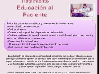 Todos los pacientes asmáticos y quienes están involucrados
en su cuidado deben conocer:
• Qué es el asma
• Cuáles son los posibles disparadores de las crisis
• Cuál es la diferencia entre los medicamentos antiinflamatorios o de control y
los broncodilatadores o de rescate
• Cómo usar los inhaladores
• Cuáles son los síntomas de empeoramiento del asma
• Qué hacer en caso de descontrol o crisis
La educación se basa en la responsabilidad compartida del médico y el paciente para
conseguir un manejo óptimo. Es esencial para poder iniciar un plan de automanejo, con la
seguridad de que el paciente va a aplicarlo correctamente al contar con los conocimientos
y las habilidades suficientes. Asimismo, esta educación debe involucrar activamente a
quienes apoyan al paciente: familia, amigos, maestros, vecinos.
Sociedad Mexicana de NEUMOLOGÍA Y CIRUGÍA DE TÓRAX, Vol. 64(S1),2005. Consenso Mexicano de Asma
 