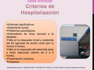 •Síntomas significativos.
•Aislamiento social.
•Problemas psicológicos.
•Antecedente de crisis cercana a la
fatalidad.
•Falla en la respuesta inicial y sostenida
del β2 agonista de acción corta (por lo
menos 3 horas).
•Falla en la respuesta del esteroide pese
a dosis adecuada (dentro de 2 a 6
horas).
•Presentación nocturna.
•Embarazo
Sociedad Mexicana de NEUMOLOGÍA Y CIRUGÍA DE TÓRAX, Vol. 64(S1),2005. Consenso Mexicano de Asma
 
