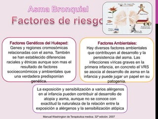 Genes y regiones cromosómicas
relacionadas con el asma. También
se han establecido diferencias
raciales y étnicas aunque son mas el
resultado de factores
socioeconómicos y ambientales que
una verdadera predisponían
genética.
Hay diversos factores ambientales
que contribuyen al desarrollo y la
persistencia del asma. Las
infecciones víricas graves en la
primera infancia, en concreto el VRS
se asocia al desarrollo de asma en la
infancia y puede jugar un papel en su
patogenia.
La exposición y sensibilización a varios alérgenos
en al infancia pueden contribuir al desarrollo de
atopia y asma, aunque no se conoce con
exactitud la naturaleza de la relación entre la
exposición a alérgenos y la sensibilización atópica
Manual Washington de Terapéutica medica. 32ª edición. 2007
 