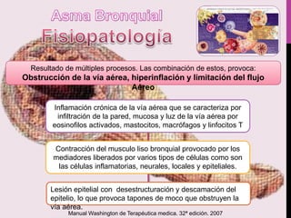 Resultado de múltiples procesos. Las combinación de estos, provoca:
Obstrucción de la vía aérea, hiperinflación y limitación del flujo
Aéreo
Inflamación crónica de la vía aérea que se caracteriza por
infiltración de la pared, mucosa y luz de la vía aérea por
eosinofilos activados, mastocitos, macrófagos y linfocitos T
Contracción del musculo liso bronquial provocado por los
mediadores liberados por varios tipos de células como son
las células inflamatorias, neurales, locales y epiteliales.
Lesión epitelial con desestructuración y descamación del
epitelio, lo que provoca tapones de moco que obstruyen la
vía aérea.
Manual Washington de Terapéutica medica. 32ª edición. 2007
 