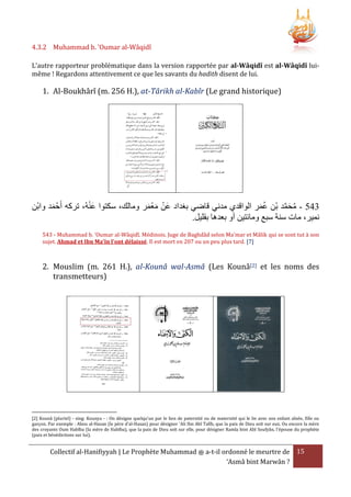 4.3.2 Muhammad b. 'Oumar al-Wâqidî
L’autre rapporteur problématique dans la version rapportée par al-Wâqidî est al-Wâqidî luimême ! Regardons attentivement ce que les savants du hadith disent de lui.

1. Al-Boukhârî (m. 256 H.), at-Târikh al-Kabîr (Le grand historique)

َْ
‫503 - محمد بْن عمر الواقدي مدني قاضي بغداد عَن معمر ومالك، سكتوا عنهُ، تركه أَحْ مد وابْن‬
َّ َ ُ
َ
َ َْ ْ
َُ
.‫نمير، مات سنة سبع ومائتين أو بعدها بقليل‬
543 - Muhammad b. 'Oumar al-Wâqidî. Médinois. Juge de Baghdâd selon Ma'mar et Mâlik qui se sont tut à son
sujet. Ahmad et Ibn Ma'în l'ont délaissé. Il est mort en 207 ou un peu plus tard. [7]

2. Mouslim (m. 261 H.), al-Kounâ wal-Asmâ (Les Kounâ[2] et les noms des
transmetteurs)

[2] Kounâ (pluriel) - sing: Kounya - : On désigne quelqu'un par le lien de paternité ou de maternité qui le lie avec son enfant aînée, fille ou
garçon. Par exemple : Abou al-Hasan (le père d'al-Hasan) pour désigner 'Ali Ibn Abî Talîb, que la paix de Dieu soit sur eux. Ou encore la mère
des croyants Oum Habîba (la mère de Habîba), que la paix de Dieu soit sur elle, pour désigner Ramla bint Abî Soufyân, l'épouse du prophète
(paix et bénédictions sur lui).

Collectif al-Hanifiyyah | Le Prophète Muhammad ‫ ﷺ‬a-t-il ordonné le meurtre de 15
‘Asmâ bint Marwân ?

 