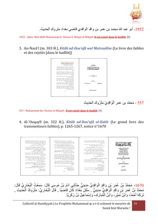 .‫1352- أبو عبد هللا محمد بن عمر بن واقد الواقدي قاضي بغداد متروك الحديث‬
1952 - Abou 'Abd Allâh Muhammad b. 'Oumar b. Wâqid al-Wâqidî. Il est rejeté dans le hadîth. [8]

3. An-Nasâ'î (m. 303 H.), Kitâb ad-Dou'afâ wal Matroukîne (Le livre des faibles
et des rejetés [dans le hadîth])

َْ ِ َْ
‫755 - محمد بن عمر الواقِدي مترُوك الحديث‬
َِ
َّ َ ُ
557 - Muhammad ibn 'Oumar al-Wâqidî : Il est rejeté dans le hadîth. [9]

4. Al-'Ouqaylî (m. 322 H.), Kitâb ad-Dou'afâ al-Kabîr (Le grand livre des
transmetteurs faibles), p. 1265-1267, notice n°1670

َّ َ ٌّ ِ َ ِ َ ْ
:‫0761- محمد بْن عمر بن واقِد الواقِديُّ مدينِي حدثَنِي آدم بْن موسى قَال: سمعْت البُخاري قَال‬
َ َّ ِ َ ْ ُ ِ َ َ
َ ُ ُ َُ
َ ِ ْ َ َ ُ ُ ُ َّ َ ُ
َ َ ْ َ َ ٌّ ِ َ ِ َ ْ
, ‫محمد بْن عمر بن واقِد الواقِديُّ مدينِي , سكنَ بَغدَاد كانَ قَاضيًا , قَال البُخاريُّ : مترُوك الحديث‬
ِ ِ َ ْ ُ َْ
ِ
َ ِ ْ َ َ ُ ُ ُ َّ َ ُ
ِ َ ْ َ
َ َ
.‫تَركهُ أَحْ مد، وابْن نُميْر، وابْن المبَارك، وإِسماعيل بْن زكريَّا‬
َ ُ َ َُ
ِ َ َ ُ ُ ِ َْ َ ِ َ ُْ ُ َ
Collectif al-Hanifiyyah | Le Prophète Muhammad ‫ ﷺ‬a-t-il ordonné le meurtre de 16
‘Asmâ bint Marwân ?

 