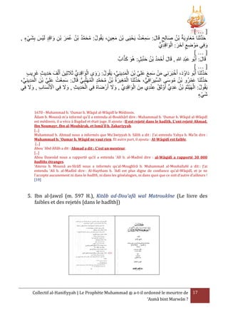 […]
ُ َِ َ
, ‫حدثَنَا معاويَةُ بْن صالِح قَال: سمعْت يَحْ يَى بنَ معين، يَقُولُ: محمد بْن عمر بن واقِد لَيْس بِشيء‬
ْ َ َ
َ ُ
َِ ْ
َ ِ ْ َ َ ُ ُ ُ َّ َ ُ
ِ َ ُ َّ َ
ُّ‫وفِي موْ ضع آخر: الواقِدي‬
ِ َْ َ َ ِ َ
َ
[…]
َّ َ َ
َْ ُ َُ َ
‫قَال: أَبُو عبد هللاِ , قَال أَحْ مد بْن حنبَل: هُو كَا‬
َ
َِْ
[…]
َ ِ َْ َ َ
َّ َ
‫حدثَنَا أَبُو دَاودَ، أَخبَرنِي من سمع علِي بنَ المدينِي، يَقُولُ: روى الواقِديُّ ثََلثِينَ أَ ْلفَ حديث غريب‬
ُ
َ ْ
َِ
ِّ ِ َ ْ ْ َّ َ َ ِ َ ْ َ
ِ َ
َّ َ ُّ َ
َّ َ
،‫حدثَنَا عمرُو بْن موسى السِّيرافِي، حدثَنَا المغيرةُ بْن محمد المهَلَّبي قَال: سمعْت علِي بنَ المديني‬
َ ُ ُ
َْ
ِّ ِ ِ َ ْ ْ َّ َ ُ ِ َ َ ُّ ِ ُ ْ َّ َ ُ ُ َ ِ ُ ْ
ََ
ََ ِ َِ ْ
َ َ ِّ ِ َ ْ ِ ِ ْ ِ ُ
‫يَقُولُ: الهَيثَم بْن عدي أَوْ ثَق عندي منَ الواقِدي , وَل أَرْ ضاهُ فِي الحديث , وَل فِي األَنسا ِ , وَل فِي‬
ٍّ ِ َ ُ ُ ْ ْ
َ ْ ْ
َ
‫شيء‬
ْ َ
1670 - Muhammad b. 'Oumar b. Wâqid al-Wâqidî le Médinois.
Âdam b. Moussâ m’a informé qu’il a entendu al-Boukhârî dire : Muhammad b. ‘Oumar b. Wâqid al-Wâqidî
est médinois, il a vécu à Bagdad et était juge. Il ajouta : Il est rejeté dans le hadîth. L’ont rejeté Ahmad,
Ibn Noumayr, Ibn al-Moubârak, et Ismâ’îl b. Zakariyyah.
[...]
Muhammad b. Ahmad nous a informés que Mu’âwiyyah b. Sâlih a dit : J’ai entendu Yahya b. Ma’în dire :
Muhammad b. ‘Oumar b. Wâqid ne vaut rien. Et autre part, il ajouta : Al-Wâqidî est faible.
[...]
Abou 'Abd Allâh a dit : Ahmad a dit : C'est un menteur.
[...]
Abou Dawoûd nous a rapporté qu’il a entendu 'Alî b. al-Madinî dire : al-Wâqidî a rapporté 30 000
hadîths étranges.
‘Amrou b. Moussâ as-Sîrâfî nous a informés qu’al-Moughîrâ b. Muhammad al-Mouhallabî a dit : J’ai
entendu ‘Ali b. al-Madînî dire : Al-Haytham b. ‘Adî est plus digne de confiance qu’al-Wâqidî, et je ne
l’accepte aucunement ni dans le hadîth, ni dans les généalogies, ni dans quoi que ce soit d’autre d’ailleurs !
[10]

5. Ibn al-Jawzî (m. 597 H.), Kitâb ad-Dou'afâ wal Matroukîne (Le livre des
faibles et des rejetés [dans le hadîth])

Collectif al-Hanifiyyah | Le Prophète Muhammad ‫ ﷺ‬a-t-il ordonné le meurtre de 17
‘Asmâ bint Marwân ?

 