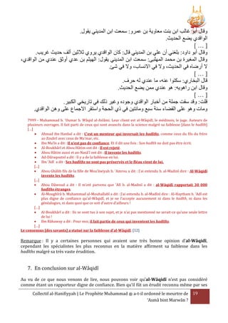 .‫وقال أبو غالب ابن بنت معاوية بن عمرو: سمعت ابن المديني يقول‬
.‫الواقدي يضع الحديث‬
[…]
.‫وقال أبو داود: بلغني أن علي بن المديني قال: كان الواقدي يروي ثَلثين ألف حديث غريب‬
،‫وقال المغيرة بن محمد المهلبى: سمعت ابن المديني يقول: الهيثم بن عدي أوثق عندي من الواقدي‬
.‫َل أرضاه في الحديث، وَل في اَلنسا ، وَل في شئ‬
[…]
.‫قال البخاري: سكتوا عنه، ما عندي له حرف‬
.‫وقال ابن راهويه: هو عندي ممن يضع الحديث‬
[…]
.‫قلت: وقد سقت جملة من أخبار الواقدي وجوده وغير ذلك في تاريخي الكبير‬
.‫ومات وهو على القضاء سنة سبع ومائتين في ذي الحجة واستقر اَلجماع على وهن الواقدي‬
7999 - Muhammad b. 'Oumar b. Wâqid al-Aslâmi. Leur client est al-Wâqidî, le médinois, le juge. Auteurs de
plusieurs ouvrages. Il fait parti de ceux qui sont avancés dans la science malgré sa faiblesse [dans le hadîth]
[…]
 Ahmad ibn Hanbal a dit : C'est un menteur qui inversait les hadîths, comme ceux du fils du frère
az-Zouhrî avec ceux de Ma'mar, etc.
 Ibn Ma'în a dit : Il n'est pas de confiance. Et il dit une fois : Son hadîth ne doit pas être écrit.
 Al-Boukhârî et Abou Hâtim ont dit : Il est rejeté.
 Abou Hâtim aussi et an-Nasâ'î ont dit : Il invente les hadîths.
 Ad-Dâraqoutnî a dit : Il y a de la faiblesse en lui.
 Ibn ‘Adî a dit : Ses hadîths ne sont pas préservés et le fléau vient de lui.
[...]
 Abou Ghâlib fils de la fille de Mou'âwiyah b. 'Amrou a dit : J'ai entendu b. al-Madinî dire : Al-Wâqidî
invente les hadîths.
[...]
 Abou Dâwoud a dit : Il m'est parvenu que 'Alî b. al-Madinî a dit : al-Wâqidî rapportait 30 000
hadîths étranges.
 Al-Moughîrâ b. Muhammad al-Mouhallabî a dit : J’ai entendu b. al-Madînî dire : Al-Haytham b. ‘Adî est
plus digne de confiance qu’al-Wâqidî, et je ne l’accepte aucunement ni dans le hadîth, ni dans les
généalogies, ni dans quoi que ce soit d’autre d’ailleurs !
[…]
 Al-Boukhârî a dit : Ils se sont tus à son sujet, et je n’ai pas mentionné ne serait-ce qu’une seule lettre
de lui !
 Ibn Râhaway a dit : Pour moi, il fait partie de ceux qui inventent les hadîths.
[…]
Le consensus [des savants] a statué sur la faiblesse d'al-Wâqidî. [12]

Remarque : Il y a certaines personnes qui avaient une très bonne opinion d’al-Wâqidî,
cependant les spécialistes les plus reconnus en la matière affirment sa faiblesse dans les
hadîths malgré sa très vaste érudition.

7. En conclusion sur al-Wâqidî
Au vu de ce que nous venons de lire, nous pouvons voir qu’al-Wâqidî n’est pas considéré
comme étant un rapporteur digne de confiance. Bien qu’il fût un érudit reconnu même par ses
Collectif al-Hanifiyyah | Le Prophète Muhammad ‫ ﷺ‬a-t-il ordonné le meurtre de 19
‘Asmâ bint Marwân ?

 