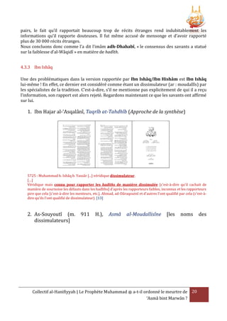 pairs, le fait qu’il rapportait beaucoup trop de récits étranges rend indubitablement les
informations qu’il rapporte douteuses. Il fut même accusé de mensonge et d’avoir rapporté
plus de 30 000 récits étranges.
Nous concluons donc comme l’a dit l’imâm adh-Dhahabî, « le consensus des savants a statué
sur la faiblesse d’al-Wâqidî » en matière de hadîth.
4.3.3 Ibn Ishâq
Une des problématiques dans la version rapportée par Ibn Ishâq/Ibn Hishâm est Ibn Ishâq
lui-même ! En effet, ce dernier est considéré comme étant un dissimulateur (ar : moudallîs) par
les spécialistes de la tradition. C’est-à-dire, s’il ne mentionne pas explicitement de qui il a reçu
l’information, son rapport est alors rejeté. Regardons maintenant ce que les savants ont affirmé
sur lui.

1. Ibn Hajar al-‘Asqalânî, Taqrîb at-Tahdhîb (Approche de la synthèse)

5725 : Muhammad b. Ishâq b. Yassâr [...] véridique dissimulateur.
[…]
Véridique mais connu pour rapporter les hadîths de manière dissimulée [c'est-à-dire qu'il cachait de
manière de sournoise les défauts dans les hadîths] d'après les rapporteurs faibles, inconnus et les rapporteurs
pire que cela [c'est-à-dire les menteurs, etc.]. Ahmad, ad-Dâraqoutnî et d'autres l'ont qualifié par cela (c'est-àdire qu'ils l'ont qualifié de dissimulateur). [13]

2. As-Souyoutî (m.
dissimulateurs]

911

H.),

Asmâ

al-Moudallisîne

[les

noms

Collectif al-Hanifiyyah | Le Prophète Muhammad ‫ ﷺ‬a-t-il ordonné le meurtre de 20
‘Asmâ bint Marwân ?

des

 