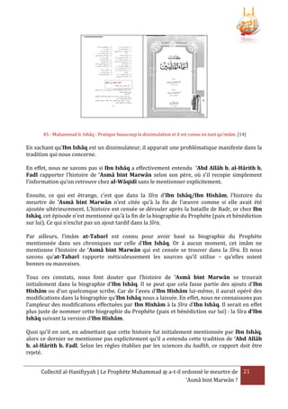 45 - Muhammad b. Ishâq - Pratique beaucoup la dissimulation et il est connu en tant qu’imâm. [14]

En sachant qu’Ibn Ishâq est un dissimulateur, il apparait une problématique manifeste dans la
tradition qui nous concerne.
En effet, nous ne savons pas si Ibn Ishâq a effectivement entendu ‘Abd Allâh b. al-Hârith b.
Fadl rapporter l’histoire de ‘Asmâ bint Marwân selon son père, où s’il recopie simplement
l’information qu’on retrouve chez al-Wâqidî sans le mentionner explicitement.
Ensuite, ce qui est étrange, c’est que dans la Sîra d’Ibn Ishâq/Ibn Hishâm, l’histoire du
meurtre de ‘Asmâ bint Marwân n’est citée qu’à la fin de l’œuvre comme si elle avait été
ajoutée ultérieurement. L’histoire est censée se dérouler après la bataille de Badr, or chez Ibn
Ishâq, cet épisode n’est mentionné qu’à la fin de la biographie du Prophète (paix et bénédiction
sur lui). Ce qui n’exclut pas un ajout tardif dans la Sîra.
Par ailleurs, l’imâm at-Tabarî est connu pour avoir basé sa biographie du Prophète
mentionnée dans ses chroniques sur celle d’Ibn Ishâq. Or à aucun moment, cet imâm ne
mentionne l’histoire de ‘Asmâ bint Marwân qui est censée se trouver dans la Sîra. Et nous
savons qu’at-Tabarî rapporte méticuleusement les sources qu’il utilise – qu’elles soient
bonnes ou mauvaises.
Tous ces constats, nous font douter que l’histoire de ‘Asmâ bint Marwân se trouvait
initialement dans la biographie d’Ibn Ishâq. Il se peut que cela fasse partie des ajouts d’Ibn
Hishâm ou d’un quelconque scribe. Car de l’aveu d’Ibn Hishâm lui-même, il aurait opéré des
modifications dans la biographie qu’Ibn Ishâq nous a laissée. En effet, nous ne connaissons pas
l’ampleur des modifications effectuées par Ibn Hishâm à la Sîra d’Ibn Ishâq. Il serait en effet
plus juste de nommer cette biographie du Prophète (paix et bénédiction sur lui) : la Sîra d’Ibn
Ishâq suivant la version d’Ibn Hishâm.
Quoi qu’il en soit, en admettant que cette histoire fut initialement mentionnée par Ibn Ishâq,
alors ce dernier ne mentionne pas explicitement qu’il a entendu cette tradition de ‘Abd Allâh
b. al-Hârith b. Fadl. Selon les règles établies par les sciences du hadîth, ce rapport doit être
rejeté.
Collectif al-Hanifiyyah | Le Prophète Muhammad ‫ ﷺ‬a-t-il ordonné le meurtre de 21
‘Asmâ bint Marwân ?

 