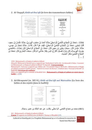 2. Al-'Ouqaylî, Kitâb ad-Dou'afâ (le livre des transmetteurs faibles)

َّ َ ُّ ِ ِ َ ْ ُّ ِ ْ ِ َ ْ ُ ُ َّ َ ُ
،‫0532 - محمد بْن الحجَّاج اللَّخمي الواسطي حدثَنَا أَحْ مد بْن محْ مود الهَرويُّ ، حدثَنَا عثمان بْن سعيد‬
ِ َ ُ ُ َ ْ ُ َّ َ
ِ َ ْ ُ َ ُ َُ
َّ َ َ
ُ
ْ َ ُّ ِ ِ َ ْ ُّ ِ ْ ِ َ ْ ُ ُ َّ َ ُ
،‫قُ ْلت لِيَحْ يى: محمد بْن الحجَّاج اللَّخمي الواسطي، كيفَ هُو؟ قَال: كَا . حدثَنَا محمد بن عيسى‬
َ ِ ُ ْ ُ َّ َ ُ َّ َ
َ
َ
ُ َ
ُ َِ َ
َّ َ
َ ُّ ِ ِ َ ْ ِ َ ْ ُ ُ َّ َ ُ َ
‫حدثَنَا عبَّاس قَال: سمعْت يَحْ يَى بنَ معين قَال: محمد بْن الحجَّاج الواسطي كانَ يُحدِّث، «أَطعمنِي‬
َ
َِ ْ
ََْ
َّ َ
َ
ُ ُ َّ َ ُ َ َّ ِ َ ْ ُ ِ َ َ ُ َ
‫جبْريل الهَريسةَ» كانَ يَنزل فُصيْل الكرْ خ، لَيْس بِثِقَة. حدثَنِي آدم قَال: سمعْت البُخاري قَال: محمد بْن‬
َ
َ ِ ْ ُ ِ ِ
ِ َْ َ َ ُ ِ ْ
‫الحجَّاج اللَّخمي منكر الحديث‬
ِ ِ َ ْ ُ َ ْ ُ ُّ ِ ْ ِ َ ْ
[…]
1599 - Muhammad b. al-Hajjâj al-Lakhmî al-Wâsitî.
Ahmad b. Mahmoud al-Harawî nous a rapporté que 'Outhmâne b. Sa'îd a dit : J'ai demandé à Yahya : Comment
est Muhammad b. al-Hajjâj al-Lakhmî al-Wâsitî ? Il répondit : C'est un menteur.
Muhammad b. 'Issâ nous a rapporté que 'Abbâs a dit : J'ai entendu Yahya b. Ma'în dire : Muhammad b. al-Hajjâj
al-Lakhmî racontait le hadîth suivant : "Gabriel m'a nourri de Harissa", il habitait dans "Foussayl al-Karakh" [à
Baghdâd]; Il n'est pas de confiance.
Âdam m'a rapporté qu'il a entendu al-Boukhârî dire : Muhammad b. al-Hajjâj al-Lakhmî est rejeté dans le
hadîth. [...] [16]

3. Ad-Dâraqoutnî (m. 385 H.), Kitâb ad-Dou'afâ wal Matroukîne (Le livre des
faibles et des rejetés [dans le hadîth])

.‫(164) محمد بن حجاج اللخمي. الواسطي. يكَ . عن عبد الملك بن عمير ومجالد‬
461 - Muhammad b. al-Hajjâj al-Lakhmî al-Wâsitî.
Il ment. [Il rapporte ses hadîths] selon Al-Malik b. 'Oumayr et Moujâlid. [17]

Collectif al-Hanifiyyah | Le Prophète Muhammad ‫ ﷺ‬a-t-il ordonné le meurtre de 24
‘Asmâ bint Marwân ?

 