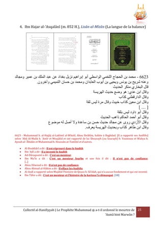 4. Ibn Hajar al-'Asqalânî (m. 852 H.), Lisân al-Mîzân (La langue de la balance)

‫3266 - محمد بن الحجاج اللخمي الواسطي أبو إبراهيم نزيل بغداد عن عبد الملك بن عمير ومجالد‬
.‫وعنه شريح بن يونس ويحيى بن أيو العابدان ومحمد بن حسان التميمي وآخرون‬
‫قال البخاري منكر الحديث‬
‫وقال ابن عدي: هو وضع حديث الهريسة‬
‫وقال الدارقطني كَا‬
‫وقال ابن معين كَا خبيث وقال مرة ليس ثقة‬
[…]
‫وقال أبو داود ليس بثقة‬
‫وقال أبو أحمد الحاكم ذاهب الحديث‬
‫وقال األزدي روى عن مجالد حديث حسن بن ساعدة وَل أصل له موضوع‬
.‫وقال ابن طاهر كَا وبحديث الهريسة يعرف‬
6623 - Muhammad b. al-Hajjâj al-Lakhmî al-Wâsitî, Abou Ibrâhîm, habite à Baghdad. [Il a rapporté ses hadîths]
selon 'Abd Al-Malik b. 'Amîr et Moujâlid et ont rapporté de lui Shourayh (ou Sourayh) b. Younouss et Wahya b.
Ayoub al-'Âbidân et Muhammad b. Houssân at-Tamîmî et d'autres.









Al-Boukhârî a dit : Il est réprouvé dans le hadith.
Ibn 'Adî a dit : Il a inventé le hadith.
Ad-Dâraqoutnî a dit : C'est un menteur.
Ibn Ma'în a dit : C'est un menteur fourbe et une fois il dit : Il n'est pas de confiance.
[...]
Abou Dâwoud a dit : Il n'est pas de confiance.
Abou Ahmad al-Hâkim a dit : Il efface les hadiths.
Al-Azdî a rapporté selon Mujâlid l'histoire de Qouss b. Sâ'idah, qui n'a aucun fondement et qui est inventé.
Ibn Tâhir a dit : C'est un menteur et l'histoire de la harissa l'a démasqué. [18]

Collectif al-Hanifiyyah | Le Prophète Muhammad ‫ ﷺ‬a-t-il ordonné le meurtre de 25
‘Asmâ bint Marwân ?

 