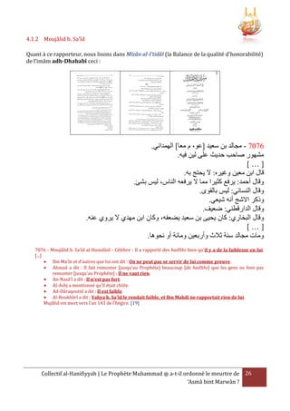 4.1.2 Moujâlid b. Sa'îd
Quant à ce rapporteur, nous lisons dans Mîzân al-I'tidâl (la Balance de la qualité d'honorabilité)
de l’imâm adh-Dhahabî ceci :

.‫6707 - مجالد بن سعيد [عو، م معا] الهمداني‬
.‫مشهور صاحب حديث على لين فيه‬
[…]
.‫قال ابن معين وغيره: َل يحتج به‬
.‫وقال أحمد: يرفع كثيرا مما َل يرفعه الناس، ليس بشئ‬
.‫وقال النسائي: ليس بالقوى‬
.‫وذكر اَلشج أنه شيعي‬
.‫وقال الدارقطني: ضعيف‬
.‫وقال البخاري: كان يحيى بن سعيد يضعفه، وكان ابن مهدي َل يروي عنه‬
[…]
.‫ومات مجالد سنة ثَلث وأربعين ومائة أو نحوها‬
7076 - Moujâlid b. Sa'îd al-Hamdânî - Célèbre - Il a rapporté des hadîths bien qu'il y a de la faiblesse en lui.
[...]
 Ibn Ma'în et d'autres que lui ont dit : On ne peut pas se servir de lui comme preuve.
 Ahmad a dit : Il fait remonter [jusqu'au Prophète] beaucoup [de hadîths] que les gens ne font pas
remonter [jusqu'au Prophète] ; Il ne vaut rien.
 An-Nasâ'î a dit : Il n'est pas fort.
 Al-Ashj a mentionné qu'il était chiite.
 Ad-Dâraqoutnî a dit : Il est faible.
 Al-Boukhârî a dit : Yahya b. Sa'îd le rendait faible, et Ibn Mahdî ne rapportait rien de lui.
Mujâlid est mort vers l’an 143 de l’hégire. [19]

Collectif al-Hanifiyyah | Le Prophète Muhammad ‫ ﷺ‬a-t-il ordonné le meurtre de 26
‘Asmâ bint Marwân ?

 