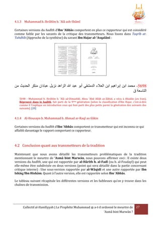 4.1.3 Muhammad b. Ibrâhîm b. 'Alâ ash-Shâmî
Certaines versions du hadîth d’Ibn ‘Abbâs comportent en plus ce rapporteur qui est considéré
comme faible par les savants de la critique des transmetteurs. Nous lisons dans Taqrîb atTahdhîb (Approche de la synthèse) du savant Ibn Hajar al-'Asqalânî :

‫5593- محمد ابن إبراهيم ابن العَلء الدمشقي أبو عبد هللا الزاهد نزيل عبادان منكر الحديث من‬
‫التاسعة ق‬
5698 - Muhammad b. Ibrâhîm b. 'Alâ ad-Dimashkî, Abou 'Abd Allâh az-Zâhid, a vécu à Abadân (en Iran),
Réprouvé dans le hadîth, fait parti de la 9ème génération [selon la classification d'Ibn Hajar, c'est-à-dire
comme il l'explique en introduction ceux qui font parti des plus petits parmi la génération des suivants des
suivants]. [20]

4.1.4 Al-Housayn b. Muhammad b. Ahmad ar-Raqî as-Sâkin
Certaines versions du hadîth d’Ibn ‘Abbâs comportent ce transmetteur qui est inconnu ce qui
affaibli davantage le rapport comportant ce rapporteur.

4.2 Conclusion quant aux transmetteurs de la tradition
Maintenant que nous avons détaillé les transmetteurs problématiques de la tradition
mentionnant le meurtre de ‘Asmâ bint Marwân, nous pouvons affirmer ceci : Il existe deux
versions du hadîth, une qui est rapportée par al-Hârîth b. al-Fadl (ou b. al-Foudayl) qui peut
elle-même être subdivisée en deux versions (point qui sera détaillé dans la partie concernant
critique interne) : Une sous-version rapportée par al-Wâqidî et une autre rapportée par Ibn
Ishâq/Ibn Hishâm. Quant à l’autre version, elle est rapportée selon Ibn ‘Abbâs.
Le tableau suivant récapitule les différentes versions et les faiblesses qu’on y trouve dans les
chaînes de transmission.

Collectif al-Hanifiyyah | Le Prophète Muhammad ‫ ﷺ‬a-t-il ordonné le meurtre de 27
‘Asmâ bint Marwân ?

 