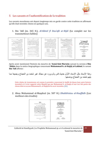 5 Les savants et l’authentification de la tradition
Les savants musulmans ont depuis longtemps mis en garde contre cette tradition en affirmant
qu’elle était inventée. Citons-en quelques uns.

1. Ibn 'Adî (m. 365 H.), Al-Kâmil fî Dou'afâ ar-Rijâl (Le complet sur les
transmetteurs faibles)

Après avoir mentionné l’histoire du meurtre de ‘Asmâ bint Marwân suivant la version d’Ibn
‘Abbâs dans la notice biographique concernant Muhammad b. al-Hajjâj al-Lakhmî, le savant
Ibn ‘Adî affirme :

‫وهَا اإلسناد مثل اإلسناد األول حديث قس ولم يروه عن مجالد غير محمد بن الحجاج وجميعا مما‬
َ ُ
.‫يتهم محمد بن الحجاج بوضعها‬
َ ُ
Cette chaîne de transmission est comme la première concernant le hadîth de Qouss [une autre histoire
inventée] et il n'est rapporté selon Mujalid que par Muhammad b. al-Hajjâj et tout ceci fait partie des
choses dont on accuse Muhammad b. al-Hajjâj de les avoir inventées. [21]

2. Abou Muhammad al-Maqdissî (m. 507 H.) Dhakhîratou al-Houffâdh (Les
meilleurs des érudits)

Collectif al-Hanifiyyah | Le Prophète Muhammad ‫ ﷺ‬a-t-il ordonné le meurtre de 29
‘Asmâ bint Marwân ?

 