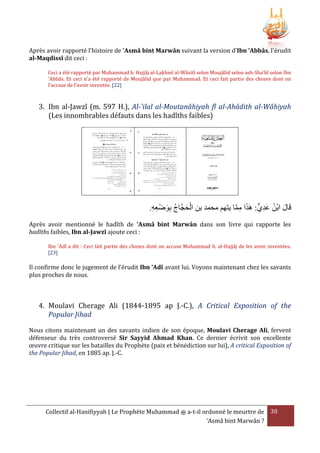 Après avoir rapporté l'histoire de 'Asmâ bint Marwân suivant la version d’Ibn ‘Abbâs, l'érudit
al-Maqdissî dit ceci :
Ceci a été rapporté par Muhammad b. Hajjâj al-Lakhmî al-Wâsitî selon Moujâlid selon ash-Sha'bî selon Ibn
'Abbâs. Et ceci n'a été rapporté de Moujâlid que par Muhammad. Et ceci fait partie des choses dont on
l'accuse de l’avoir inventée. [22]

3. Ibn al-Jawzî (m. 597 H.), Al-'ilal al-Moutanâhiyah fî al-Ahâdith al-Wâhiyah
(Les innombrables défauts dans les hadîths faibles)

.‫قَال ابْن عديٍّ: هََا مما يتهم محمد بن الحجَّاج بوضْ عه‬
ِ ِ َِ ُ َ ْ
َّ ِ َ
َِ ُ َ
Après avoir mentionné le hadîth de 'Asmâ bint Marwân dans son livre qui rapporte les
hadîths faibles, Ibn al-Jawzî ajoute ceci :
Ibn 'Adî a dit : Ceci fait partie des choses dont on accuse Muhammad b. al-Hajjâj de les avoir inventées.
[23]

Il confirme donc le jugement de l’érudit Ibn ‘Adî avant lui. Voyons maintenant chez les savants
plus proches de nous.

4. Moulavi Cherage Ali (1844-1895 ap J.-C.), A Critical Exposition of the
Popular Jihad
Nous citons maintenant un des savants indien de son époque, Moulavi Cherage Ali, fervent
défenseur du très controversé Sir Sayyid Ahmad Khan. Ce dernier écrivit son excellente
œuvre critique sur les batailles du Prophète (paix et bénédiction sur lui), A critical Exposition of
the Popular Jihad, en 1885 ap. J.-C.

Collectif al-Hanifiyyah | Le Prophète Muhammad ‫ ﷺ‬a-t-il ordonné le meurtre de 30
‘Asmâ bint Marwân ?

 