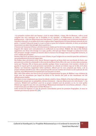 « La première victime était une femme », écrit le major Osborn, « Asma, fille de Marwan ; celle-ci avait
composé des vers satiriques sur le Prophète et ses disciples ; et Muhammad, en colère, a déclaré
publiquement : « Qui me débarrassera de cette femme ? » Omeir, un aveugle, mais un fervent musulman, a
entendu le discours, et au milieu de la nuit, se glissa dans l'appartement où Asma dormait entourée de ses
petits ; il sentait l'obscurité jusqu'à ce que sa main se posa sur la femme endormie, et alors, au prochain
mouvement son épée était plongée dans sa poitrine ».
L'histoire de l’assasinat d’Asma a été diversement relatée par les écrivains arabes, et les témoignages sur
lesquels elle repose sont contradictoires et conflictuels en eux-mêmes. Wákidi, Ibn Sad, et Ibn Hisham
rapportent une chose très étrange à ce sujet, qu'elle a été tuée par Omeir l'aveugle au milieu de la nuit.
Une personne aveugle commet un meurtre dans la maison d'un étranger dans la tranquillité nocturne, et
n'est arrêtée par personne !
Docteur Weil écrit, qu’Omeir était un ex-mari d’Asma, et que l'origine de son meurtre peut être attribuée à
une préméditation privée de longue date.
Ibn Asákar dans son histoire (voir Seerat Shamee) rapporte qu’Asma était une marchande de fruits; une
personne de sa tribu lui a demandé si elle avait de meilleurs fruits. Elle a dit «oui» et entra dans sa maison,
suivie par l'homme. Elle se baissa pour prendre quelque chose. La personne s’est tournée à droite et à
gauche et voyant qu'il n'y avait personne à proximité, lui a donné un violent coup sur la tête, et l’a donc
abattue. Les historiens rapportent même qu’Omeir, offensé par les vers composés par Asma, a de sa
propre initiative decidé la tuer. Elle se pourrait qu’elle soit une victime de la haine ou de la jalousie de son
assassin, mais Mohammad n’a vraiment pris aucune part à sa mort.
Elle a fait d’elle-même une hors-la-loi en incitant trompeusement les gens de Médine à une violation du
traité avec les musulmans par lequel les droits et les devoirs des juifs et des musulmans ont été
définitivement établis.
Ibn Ishak n’a tout simplement pas donné de détails relatifs à Asma. Wákidi et Ibn Sad n'affirment pas que
Mohammad, ennuyé par ses pamphlets, déclara tristement : « Qui me débarrassera de cette femme ? » Au
contraire, Wákidi écrit qu’Omeir avait de sa propre initiative juré de prendre sa vie. Ce n'est qu’Ibn
Hisham qui rapporte sans citer son autorité que Mohammad entendant les vers d’Asma a déclaré : « N’y at-il personne pour me débarrasser de Bint Marwan ? »
Cette version de l'histoire n'a pas de preuves concordantes parmi les premiers biographes, et nous ne
sommes pas tenus d’y ajouter foi. [24]

Collectif al-Hanifiyyah | Le Prophète Muhammad ‫ ﷺ‬a-t-il ordonné le meurtre de 31
‘Asmâ bint Marwân ?

 