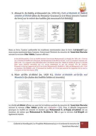 5. Ahmad b. As-Siddîq al-Ghoumârî (m. 1354 H.), Fath al-Wahhâb bî Takhrîj
ahâdith al-Shihâb (Don du Donateur Gracieux (c-à-d Dieu) [envers l'auteur
du livre] sur le relevé des hadîths [du mousnad d'al-Shihâb])

Dans ce livre, l'auteur authentifie les traditions mentionnées dans le livre d'al-Qoudâ'î que
nous avons mentionné dans l’annexe. Concernant l’histoire du meurtre de ‘Asmâ bint Marwân
suivant la version d’Ibn ‘Abbâs, l’auteur affirme :
Je dis (Al-Ghoumârî) : C'est un hadîth inventé. Concernant Muhammad b. al-Hajjâj, Ibn 'Adî a dit : C'est lui
qui a inventé le hadîth de la Harissah. Ad-Dâraqoutnî et Ibn Ma'în ont dit : C'est un menteur sournois. AlAzdî a dit : Il a rapporté selon Moujâlid selon ash-Sha'bî selon Ibn 'Abbâs le hadîth de Qouss b. Sâ'idah
[une autre histoire inventée] qui n'a aucun fondement et qui est inventé. Fin de citation.
Et quant à celui qui rapporte de lui [c'est-à-dire Muhammad b. Ibrâhîm b. 'Alâ], ad-Dâraqoutnî a dit : C'est
un menteur. Ibn Hibbân a dit : Il inventait les hadîths, et il n'est pas autorisé de rapporter de lui sauf si
c'est pour en tirer des leçons. [25]

6. Nâsir ad-Dîn al-Albânî (m. 1420 H.), Silsilat al-Ahâdith ad-Da'îfa wal
Mawdoû'a (la chaîne des hadîths faibles et inventés)

Le cheikh al-Albânî affirme au sujet de la tradition parlant du meurtre de ‘Asmâ bint Marwân
suivant la version d’Ibn ‘Abbâs qu’elle est « Inventée » [26]. Puis, il détaille longuement
pourquoi le hadîth est inventé et montre que Muhammad b. al-Hajjâj al-Lakhmî est un
menteur, de même que Muhammad b. Ibrâhîm b. 'Alâ et que la version d'al-Wâqidî est
également rejetée.

Collectif al-Hanifiyyah | Le Prophète Muhammad ‫ ﷺ‬a-t-il ordonné le meurtre de 32
‘Asmâ bint Marwân ?

 