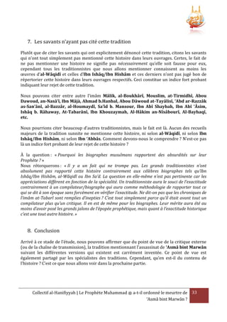 7. Les savants n’ayant pas cité cette tradition
Plutôt que de citer les savants qui ont explicitement dénoncé cette tradition, citons les savants
qui n’ont tout simplement pas mentionné cette histoire dans leurs ouvrages. Certes, le fait de
ne pas mentionner une histoire ne signifie pas nécessairement qu’elle soit fausse pour eux,
cependant tous les traditionnistes que nous allons mentionner connaissent au moins les
œuvres d’al-Wâqidî et celles d’Ibn Ishâq/Ibn Hishâm et ces derniers n’ont pas jugé bon de
répertorier cette histoire dans leurs ouvrages respectifs. Ceci constitue un indice fort probant
indiquant leur rejet de cette tradition.
Nous pouvons citer entre autre l’imâm Mâlik, al-Boukhârî, Mouslim, at-Tirmidhî, Abou
Dawoud, an-Nasâ’î, Ibn Mâjà, Ahmad b.Hanbal, Abou Dâwoud at-Tayâlisî, ‘Abd ar-Razzâk
as-San’ânî, al-Bazzâr, al-Houmaydî, Sa’îd b. Mansour, Ibn Abî Shaybah, Ibn Abî ‘Âsim,
Ishâq b. Râhaway, At-Tabarânî, Ibn Khouzaymah, Al-Hâkim an-Nîsâbourî, Al-Bayhaqî,
etc.
Nous pourrions citer beaucoup d’autres traditionnistes, mais le fait est là. Aucun des recueils
majeurs de la tradition sunnite ne mentionne cette histoire, ni selon al-Wâqidî, ni selon Ibn
Ishâq/Ibn Hishâm, ni selon Ibn ‘Abbâs. Comment devons-nous le comprendre ? N’est-ce pas
là un indice fort probant de leur rejet de cette histoire ?
À la question : « Pourquoi les biographes musulmans rapportent des absurdités sur leur
Prophète ? »
Nous rétorquerons : « Il y a un fait qui ne trompe pas. Les grands traditionnistes n’ont
absolument pas rapporté cette histoire contrairement aux célèbres biographes tels qu’Ibn
Ishâq/Ibn Hishâm, al-Wâqidî ou Ibn Sa’d. La question en elle-même n’est pas pertinente car les
appréciations diffèrent en fonction de la spécialité. Un traditionniste aura le souci de l’exactitude
contrairement à un compilateur/biographe qui aura comme méthodologie de rapporter tout ce
qui se dit à son époque sans forcément en vérifier l’exactitude. Ne dit-on pas que les chroniques de
l’imâm at-Tabarî sont remplies d’inepties ? C’est tout simplement parce qu’il était avant tout un
compilateur plus qu’un critique. Il en est de même pour les biographes. Leur mérite aura été au
moins d’avoir posé les grands jalons de l’épopée prophétique, mais quant à l’exactitude historique
c’est une tout autre histoire. »

8. Conclusion
Arrivé à ce stade de l’étude, nous pouvons affirmer que du point de vue de la critique externe
(ou de la chaîne de transmission), la tradition mentionnant l’assassinat de ‘Asmâ bint Marwân
suivant les différentes versions qui existent est carrément inventée. Ce point de vue est
également partagé par les spécialistes des traditions. Cependant, qu’en est-il du contenu de
l’histoire ? C’est ce que nous allons voir dans la prochaine partie.

Collectif al-Hanifiyyah | Le Prophète Muhammad ‫ ﷺ‬a-t-il ordonné le meurtre de 33
‘Asmâ bint Marwân ?

 