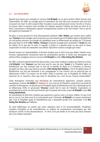 6.2

Les absurdités

Quand nous lisons par exemple la version d'al-Wâqidî, on ne peut qu'être effaré devant tant
d'absurdités. En effet, un aveugle peut-il s’introduire de nuit chez une inconnue tout seul (où
est passé son mari ?), aller jusqu’à tâter et palper un peu partout pour savoir où elle se trouve,
la trouver dans la maison sans réveiller les enfants, pousser l'enfant qui était en train de la
téter, l’assassiner et finalement repartir tranquilement comme si de rien n'était ?! Est-ce qu'un
tel exploit est réalisable !?!
De plus, si nous prenons le récit (faussement) attribué à Ibn ‘Abbâs, qui semble avoir oublié
que 'Oumayr était aveugle, peut-on penser un seul instant que le Prophète (paix et bénédiction
sur lui) puisse envoyer un aveugle en expédition pour se débarrasser de quelqu'un ?! D'autant
plus que dans le récit d'Ibn ‘Abbâs, 'Oumayr l’assassin aveugle (sic), demande à 'Asmâ de voir
les dattes (!) et que par la suite, il regarde à droite et à gauche pour ne pas qu'il se fasse
surprendre en train de commettre son méfait ! Quel bien curieux aveugle que voila !
Devant toutes ces improbabilités, il devient évident que le récit n’est pas fiable. Comme nous
l’avions rapidemment mentionné dans les précédentes parties, il existe une divergence qui
mérite d’être soulignée entre la version d’al-Wâqidî et celle d’Ibn Ishâq/Ibn Hishâm.
En effet, en lisant attentivement les deux textes, nous nous rendons compte que dans la version
d’al-Wâqidî, c’est ‘Oumayr qui fait tout seul le vœu de tuer ‘Asmâ si le Prophète (paix et
bénédiction sur lui) revenait sain et sauf de la bataille de Badr et il n’informe ce dernier
qu’après les faits, alors que dans la version d’Ibn Ishâq/Ibn Hishâm, c’est le Prophète (paix et
bénédiction sur lui) qui demande à ses compagnons si l’un d’entre eux ne pourrait pas se
débarrasser d’elle ! La nuance est de taille ! Dans le premier cas, le Prophète de l’Islâm est
innocent de ce meurtre, alors que dans le deuxième cas, c’est lui qui l’aurait commandité !
Cette divergence n’entraîne pas forcément de contradiction apparente, certains auteurs
musulmans, comme As-Sâlihî (cf. Annexe A : Les sources de l’histoire, point R/), ont tenté de
concilier la divergence en disant que le Prophète (paix et bénédiction sur lui) a demandé qu’on
se débarrasse d’elle et qu’ensuite ‘Oumayr aurait fait le vœu de l’abattre. Cependant, en
procédant de la sorte, on créé une histoire qui n’a jamais été écrite, ni par al-Wâqidî, ni par Ibn
Ishâq/IbnHishâm.
La conciliation ne doit être réalisée que quand les sources sont, à la base, fiables. Ce qui n’est
pas le cas ici. Les faits sont là et sont gravés pour l’éternité, al-Wâqidî n’a jamais mentionné
que c’est le Prophète (paix et bénédiction) qui a demandé qu’elle soit assassinée, c’est Ibn
Ishâq/Ibn Hishâm qui l’affirme.
Ce récit folklorique ne mérite pas notre attention tant il est invraisemblable. Traditions
remplies d'inepties et de contradictions, et chaînes de transmission corrompues par des
menteurs avérés et des dissimulateurs : le récit n'est pas fiable et ne tient pas deux minutes
face à la critique textuelle !

Collectif al-Hanifiyyah | Le Prophète Muhammad ‫ ﷺ‬a-t-il ordonné le meurtre de 35
‘Asmâ bint Marwân ?

 