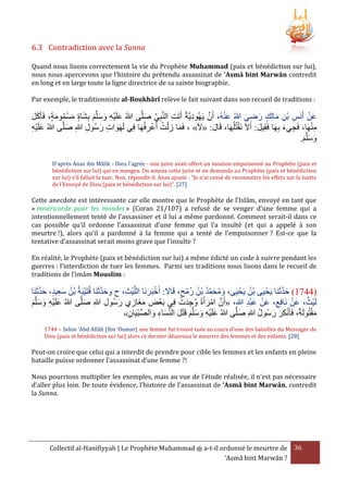 6.3 Contradiction avec la Sunna
Quand nous lisons correctement la vie du Prophète Muhammad (paix et bénédiction sur lui),
nous nous apercevons que l’histoire du prétendu assassinat de ‘Asmâ bint Marwân contredit
en long et en large toute la ligne directrice de sa sainte biographie.
Par exemple, le traditionniste al-Boukhârî relève le fait suivant dans son recueil de traditions :

َْ
ْ
َّ
‫عَن أَنَس بن مالِك رضي هللاُ عنهُ، أَن يَهُوديَّةً أَتَت النَّبِي صلَّى هللاُ علَيه وسلَّم بِشاة مسمومة، فَأَكل‬
َ َ
َ َّ
ِ
ِ
َ ُ ْ َ َ َ َ َ ِْ َ
َ ِ َ
َ ِ ْ ِ
ْ
ِْ
‫منهَا، فَجيء بِهَا فَقيل: أََلَ نَقتُلُهَا، قَال: «َلَ» ، فَما ز ْلت أَعرفُهَا في لَهَوات رسُول هللا صلَّى هللاُ علَيه‬
َ ِ ِ َ ِ َ
َ
َ ِ
ِْ َ
ِ ِ ْ ُ ِ َ
َ ِ
.‫وسلَّم‬
َ َ َ
D’après Anas ibn Mâlik - Dieu l’agrée - une juive avait offert un mouton empoisonné au Prophète (paix et
bénédiction sur lui) qui en mangea. On amena cette juive et on demanda au Prophète (paix et bénédiction
sur lui) s’il fallait la tuer. Non, répondit-il. Anas ajoute : “Je n’ai cessé de reconnaitre les effets sur la luette
de l’Envoyé de Dieu (paix et bénédiction sur lui)”. [27]

Cette anecdote est intéressante car elle montre que le Prophète de l’Islâm, envoyé en tant que
« miséricorde pour les mondes » (Coran 21/107) a refusé de se venger d’une femme qui a
intentionnellement tenté de l’assassiner et il lui a même pardonné. Comment serait-il dans ce
cas possible qu’il ordonne l’assassinat d’une femme qui l’a insulté (et qui a appelé à son
meurtre !), alors qu’il a pardonné à la femme qui a tenté de l’empoisonner ? Est-ce que la
tentative d’assassinat serait moins grave que l’insulte ?
En réalité, le Prophète (paix et bénédiction sur lui) a même édicté un code à suivre pendant les
guerres : l’interdiction de tuer les femmes. Parmi ses traditions nous lisons dans le recueil de
traditions de l’imâm Mouslim :

َّ َ
َّ َ
ُ
ْ
‫(0032) حدثَنَا يحْ يَى بْن يَحْ يَى، ومحمد بْن رمح، قَاَل: أَخبَرنَا اللَّيث، ح وحدثَنَا قُتَيبَةُ بْن سعيد، حدثَنَا‬
َ ْ َ
ْ ُ ُ ُ َّ َ ُ َ
َ َّ َ
َِ ُ
ِ ْ
ْ ِ ُ َ ْ َّ
ْ
‫لَيْث، عَن نَافِع، عَن عبد هللاِ، «أَن امرأَةً وجدَت فِي بَعْض مغازي رسُول هللاِ صلَّى هللاُ علَيه وسلَّم‬
َ
َِْ ْ
ِ َ ِ ََ ِ
َ َ َ ِْ َ
َْ
»‫مقتُولَةً، فَأَنكر رسُول هللاِ صلَّى هللاُ علَيه وسلَّم قَتل النِّساء والصبيَان‬
ُ َ َ َْ
َ
ِ ْ ِّ َ ِ َ َ ْ َ َ َ ِ ْ َ
1744 – Selon ‘Abd Allâh [Ibn ‘Oumar] une femme fut trouvé tuée au cours d’une des batailles du Messager de
Dieu (paix et bénédiction sur lui) alors ce dernier désavoua le meurtre des femmes et des enfants. [28]

Peut-on croire que celui qui a interdit de prendre pour cible les femmes et les enfants en pleine
bataille puisse ordonner l’assassinat d’une femme ?!
Nous pourrions multiplier les exemples, mais au vue de l’étude réalisée, il n’est pas nécessaire
d’aller plus loin. De toute évidence, l’histoire de l’assassinat de ‘Asmâ bint Marwân, contredit
la Sunna.

Collectif al-Hanifiyyah | Le Prophète Muhammad ‫ ﷺ‬a-t-il ordonné le meurtre de 36
‘Asmâ bint Marwân ?

 