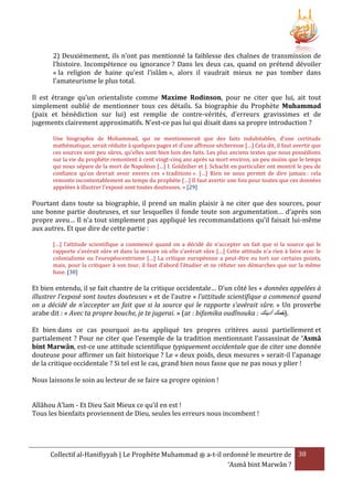 2) Deuxièmement, ils n’ont pas mentionné la faiblesse des chaînes de transmission de
l’histoire. Incompétence ou ignorance ? Dans les deux cas, quand on prétend dévoiler
« la religion de haine qu’est l’islâm », alors il vaudrait mieux ne pas tomber dans
l’amateurisme le plus total.
Il est étrange qu’un orientaliste comme Maxime Rodinson, pour ne citer que lui, ait tout
simplement oublié de mentionner tous ces détails. Sa biographie du Prophète Muhammad
(paix et bénédiction sur lui) est remplie de contre-vérités, d’erreurs gravissimes et de
jugements clairement approximatifs. N’est-ce pas lui qui disait dans sa propre introduction ?
Une biographie de Mohammad, qui ne mentionnerait que des faits indubitables, d’une certitude
mathématique, serait réduite à quelques pages et d’une affreuse sécheresse […] Cela dit, il faut avertir que
ces sources sont peu sûres, qu’elles sont bien loin des faits. Les plus anciens textes que nous possédions
sur la vie du prophète remontent à cent vingt-cinq ans après sa mort environ, un peu moins que le temps
qui nous sépare de la mort de Napoléon […] I. Goldziher et J. Schacht en particulier ont montré le peu de
confiance qu’on devrait avoir envers ces « traditions ». […] Rien ne nous permet de dire jamais : cela
remonte incontestablement au temps du prophète […] Il faut avertir une fois pour toutes que ces données
appelées à illustrer l’exposé sont toutes douteuses. » [29]

Pourtant dans toute sa biographie, il prend un malin plaisir à ne citer que des sources, pour
une bonne partie douteuses, et sur lesquelles il fonde toute son argumentation… d’après son
propre aveu… Il n’a tout simplement pas appliqué les recommandations qu’il faisait lui-même
aux autres. Et que dire de cette partie :
[…] l’attitude scientifique a commencé quand on a décidé de n’accepter un fait que si la source qui le
rapporte s’avérait sûre et dans la mesure où elle s’avérait sûre […] Cette attitude n’a rien à faire avec le
colonialisme ou l’européocentrisme […] La critique européenne a peut-être eu tort sur certains points,
mais, pour la critiquer à son tour, il faut d’abord l’étudier et ne réfuter ses démarches que sur la même
base. [30]

Et bien entendu, il se fait chantre de la critique occidentale… D’un côté les « données appelées à
illustrer l’exposé sont toutes douteuses » et de l’autre « l’attitude scientifique a commencé quand
on a décidé de n’accepter un fait que si la source qui le rapporte s’avérait sûre. » Un proverbe
arabe dit : « Avec ta propre bouche, je te jugerai. » (ar : bifamika oudînouka : ‫.)بفمك أدينك‬
Et bien dans ce cas pourquoi as-tu appliqué tes propres critères aussi partiellement et
partialement ? Pour ne citer que l’exemple de la tradition mentionnant l’assassinat de ‘Asmâ
bint Marwân, est-ce une attitude scientifique typiquement occidentale que de citer une donnée
douteuse pour affirmer un fait historique ? Le « deux poids, deux mesures » serait-il l’apanage
de la critique occidentale ? Si tel est le cas, grand bien nous fasse que ne pas nous y plier !
Nous laissons le soin au lecteur de se faire sa propre opinion !
Allâhou A’lam - Et Dieu Sait Mieux ce qu’il en est !
Tous les bienfaits proviennent de Dieu, seules les erreurs nous incombent !

Collectif al-Hanifiyyah | Le Prophète Muhammad ‫ ﷺ‬a-t-il ordonné le meurtre de 38
‘Asmâ bint Marwân ?

 