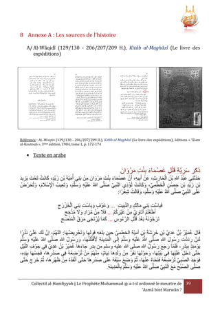 ‫‪8 Annexe A : Les sources de l’histoire‬‬
‫‪A/ Al-Wâqidî (129/130 - 206/207/209 H.), Kitâb al-Maghâzî (Le livre des‬‬
‫)‪expéditions‬‬

‫‪Référence : AL-WAQIDI (129/130 - 206/207/209 H.), Kitâb al-Maghâzî (Le livre des expéditions), éditions « ‘Âlam‬‬
‫471-271 .‪al-Koutoub », 3ème édition, 1984, tome 1, p‬‬

‫‪ Texte en arabe‬‬

‫ذكر سرية قَتل عصْ ماء بِنت مرْ وان‬
‫َ ِ ِ ْ ِ َ َ َ ْ ِ َ َ َ‬

‫َ ْ‬
‫َ َ َ ِْ َ َ َ ِ ْ‬
‫َُْ‬
‫ِ َ‬
‫حدثَنِي عبد هللاِ بْن الحارث، عَن أَبِيه، أَن عصْ ماء بنت مرْ وانَ من بَنِي أُميةَ بْن زيْد، كانَت تَحْ ت يَزيد‬
‫َ ِ َ‬
‫َ‬
‫ُ ْ َ ِ ِ ْ ِ‬
‫َ‬
‫بن زيد بْن حصْ ن الخطمي، وكانَت تُؤذي النبِي صلَّى هللاُ علَيه وسلَّم، وتَعيبُ اإلسَْلم، وتُحرضُ‬
‫ِْ َ َ َ َ‬
‫َ‬
‫َ ِْ َ َ َ َ ِ‬
‫َ َ ْ ْ ِ‬
‫ْ َ ِْ‬
‫ْ ِ َِْ ِ ِ‬
‫َ ِْ َ َ َ َ ْ ِْ‬
‫علَى النبِي صلَّى هللاُ علَيه وسلَّم، وقَالَت شعرًا:‬
‫َ‬
‫َ‬
‫فَبِاست بَنِي مالِك والنبِيت ... وعَوْ ف وبِاست بَنِي الخزرج‬
‫َ ْ ِ‬
‫ِ‬
‫ْ ِ‬
‫َ‬
‫َ‬
‫ْ َ ْ َ ِ‬
‫أَطَعتُم أَتَاوي من غيْركم ... فََل من مراد وَل مَحج‬
‫ْ ْ ِ ِ ْ َ ِ ُْ‬
‫َ ِ ْ ُ َ ََ ُْ ِ ِ‬
‫تَرجوْ نَهُ بَعد قَتل الرءوس ... كما يُرْ تَجى مرق المنضج‬
‫َ‬
‫َْ ْ ِ‬
‫ََ‬
‫ُ ِ‬
‫َ َ َ ُ ُْْ َ ِ‬
‫ْ‬
‫قَال عمير بْن عدي بْن خرشةَ بْن أمية الخطمى حين بلغه قولها وتَحْ ريضهَا: اللهُم، إن لَك علَي نََرًا‬
‫َ ِ ُ‬
‫َ‬
‫َ َُْ ُ ُ َِ‬
‫ِ َ َ َ ِ‬
‫َِْ ِ َ ْ‬
‫ْ ََْ‬
‫لَئِن رددت رسُول هللاِ صلَّى هللاُ علَيه وسلَّم إلَى المدينَة ألَقتُلَنهَا- ورسُول هللاِ صلَّى هللاُ علَيه وسلَّم‬
‫َ َ ُ‬
‫َ‬
‫َ‬
‫َ َ‬
‫َ ِْ َ َ َ‬
‫َّ َ ْ ِ َ َ َ‬
‫َ ِ ْ‬
‫يَوْ مئَِ ببَدر- فَلَما رجع رسُول هللا صلى هللا عليه وسلم من بدر جاءهَا عمير بْن عدي فِي جوْ ف الليل‬
‫َ َ َ َ ُ‬
‫َ َ َُْ ُ ُ َِ‬
‫َ ِ ْ ِ‬
‫ِْ ْ َ ْ‬
‫ْ‬
‫َ َ َ َ ْ‬
‫حتى دخل علَيهَا فِي بَيتِهَا، وحوْ لَهَا نَفَر من ولَدهَا نِيَام، منهُم من تُرْ ضعهُ فِي صدرهَا، فَجسهَا بِيَده،‬
‫ِ ُ‬
‫َ‬
‫َ َ‬
‫َ‬
‫ِِ‬
‫ِ ْ َ ِ‬
‫َْ ِ‬
‫َْ‬
‫ْ َ ِ ْ‬
‫فَوجد الصبِي تُرْ ضعهُ فَنَحاهُ عنهَا، ثُم وضع سيفَهُ علَى صدرهَا حتى أَنفََهُ من ظَهْرهَا، ثُم خرج حتى‬
‫ِ ُ‬
‫َ َ َ َْ َ‬
‫َ ََ‬
‫َ َ َ َ‬
‫َْ ِ َ‬
‫ِ‬
‫صلى الصبح مع النبِي صلَّى هللاُ علَيه وسلَّم بِالمدينَة.‬
‫َ‬
‫ْ َ َ َ‬
‫َ‬
‫َ ِْ َ َ َ َِْ ِ‬
‫93 ‪ a-t-il ordonné le meurtre de‬ﷺ ‪Collectif al-Hanifiyyah | Le Prophète Muhammad‬‬
‫? ‪‘Asmâ bint Marwân‬‬

 